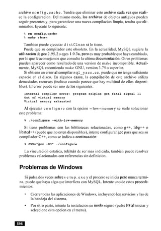 archivo conf i g .c a c h e . Tendra que eliminar este archivo cada vez que reali-
ce la configuracion. Del mismo modo, 10s archivos de objetos antiguos pueden
seguir presentes y, para garantizar una nueva compilacion limpia, tendra que eli-
minarlos. Ejecute lo siguiente:
% rm config.cache
% make clean
Tambien puede ejecutar d i st C l e a n si lo tiene.
Puede que su compilador este obsoleto. En la actualidad, MySQL sugiere la
utilizacion de gcc 2.95.2o egcs 1.0.3a,per0 es muy probable que haya cambiado,
por lo que le aconsejamos que consulte la ultima documentacion. Otros problemas
pueden aparecer como resultado de una version de make incompatible. Actual-
mente, MySQL recomienda make GNU, version 3.75 o superior.
Si obtiene un error a1compilar s q l y a c c.cc, puede que no tenga suficiente
espacio en el disco. En algunos casos, la cornpilacion de este archivo utiliza
demasiados recursos (incluso cuando parece que hay multitud de ellos disponi-
bles). El error puede ser uno de 10s siguientes:
Internal compiler error: program cclplus got fatal signal 11
Out of virtual memory
Virtual memory exhausted
A1 ejecutar c o n f i g u r e con la opcion -low-memory se suele solucionar
este problema:
Si tiene problemas con las bibliotecas relacionadas, como g++, libg++ o
libstcd++ (puede que no esten disponibles), intente configurar gcc para que sea su
compilador C++, como se indica a continuacion:
La vinculacion estatica, ademas de ser mas indicada, tambien puede resolver
problemas relacionados con referencias sin definicion.
Problemas de Windows
Si pulsa dos veces sobre s e t up. e x e y el proceso se inicia per0 nunca termi-
na, puede que haya algo que interfiera con MySQL. Intente uno de estos procedi-
mientos:
Cierre todas las aplicaciones de Windows, incluyendo 10sservicios y las de
la bandeja del sistema.
Por otro parte, intente la instalacion en mod0 seguro (pulse F8 a1iniciar y
seleccione esta opcion en el menu).
 
