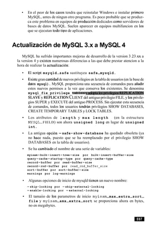 En el peor de 10s casos tendra que reinstalar Windows e instalar primer0
MySQL, antes de ningun otro programa. Es poco probable que se produz-
ca este problema en equipos de produccion dedicados como servidores de
bases de datos MySQL. Suelen aparecer en equipos multifuncion en 10s
que se ejecutan todo tip0 de aplicaciones.
Actualization de MySQL 3.x a MySQL 4
MySQL ha sufrido importantes mejoras de desarrollo de la version 3 . 2 3 . ~ ~a
la version 4 y existen numerosas diferencias a las que debe prestar atencion a la
hora de realizar la actualizacion:
Elscript msyqld-safe sustituyea safe-mysqld.
Existegran cantidadde nuevos privilegiosen la tabla de usuarios (en la basede
datos mysql). MySQL proporciona una secuencia de comandos para aiiadir
estos nuevos permisos a la vez que conserva 10s existentes. Se denomina
mysql fix privilege tablesyadoptalosprivilegiosREPLICATION
S L A ~ ~REPLICATIONCLIENT del antiguo privilegio FILE, y 10sprivile-
gios SUPER y EXECUTE del antiguo PROCESS. Sin ejecutar esta secuencia
de comandos, todos 10s usuarios tendrim privilegios SH