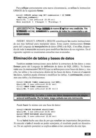 Para reflejar correctamente esta nueva circunstancia, se utiliza la instruccion
UPDATE de la siguiente forma:
mysql> UPDATE sales-rep SET commission = 12 WHERE
employee-number=l;
Query OK, I row a f f e c t e d (0.00 s e c )
Rows matched: 1 Changed: 1 Warnings: 0
ADVERTENCIA: Tmga dda& denuevo d bplicar una.condiciirn.Sin
I h'd8usdaWHERZ. a c ~ ~ r i ila comisib de todos 10s corncroislcsa un
INSERT. SELECT, UPDATE y DELETE constituyen las cuatro instrucciones
de uso mas habitual para manipular datos. Estas cuatro instrucciones forman
parte del Lenguaje de manipulacion de datos (DML) de SQL. Con ellas, dispon-
dra de toda la municion necesaria para modificar 10sdatos de sus registros. En el
siguiente capitulo se examinaran consultas mas avanzadas.
Elirninacionde tablas y bases de datos
Tambien esisten instrucciones para definir la estructura de 10s datos y estas
forman parte del Lenguaje de definicion de datos de SQL (DDL). Ya hemos
visto una (la instruccion CREATE) que se utiliza para crear bases de datos y, tras
cllo, las tablas y las estructuras dentro de las bases de datos. Como en el caso de
10sdatos, tambien puede eliminar o modificar las tablas. A continuacion, creare-
mos una tabla y la eliminaremos:
mysql> CREATE TABLE commission (id INT);
Query OK, 0 rows a f f e c t e d (0.01 s e c )
m y ~ q l >DROP TABLE commission;
Query OK, 0 rows a f f e c t e d (0.00 s e c ) d
I aviso d'notificacibn.For lo tanto, tenga cuidadocon esta instruccih. I
Puede hacer lo mismo con una base de datos:
mysql> CREATE DATABASE shortlived;
Query OK, 1 row a f f e c t e d (0.01 s e c )
mysql>DROP DATABASE shortlived;
Query OK, 0 rows a f f e c t e d (0.00 s e c )
Ya se habra hecho una idea de por que resultan tan importantes 10s permisos.
Si concede a todo el mundo un poder semejante, el resultado puede ser desastro-
so. En un capitulo posterior se explica como evitar catastrofes de este tipo.
 