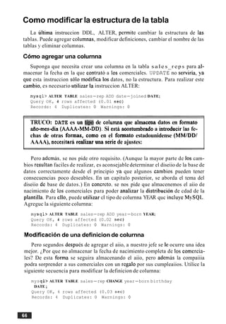 Como modificar la estructura de la tabla
La ultima instruccion DDL, ALTER, permite cambiar la estructura de las
tablas. Puede agregar columnas; modificar definiciones, cambiar el nombre de las
tablas y eliminar columnas.
Cdmo agregar una colurnna
Suponga que necesita crear una columna en la tabla s a l e s r e p s para al-
macenar la fecha en la que contrat6 a 10s comerciales. U P D A T ~ ~ Oserviria, ya
que esta instruccion solo modifica 10s datos, no la estructura. Para realizar este
cambio, es necesario utilizar la instruccion ALTER:
mysql> ALTER TABLE sales-rep ADD date-joined DATE;
Query OK, 4 rows affected (0.01 sec)
Records: 4 Duplicates: 0 Warnings: 0
TRUCO: DATE es un t i p de colwnna que alrnacena datos en formato
aflo-mes-dia (AAAA-MM-DD).Si esth acostumbradoa introducir las fe-
chas de otras formas, como en el formato estadounidense (MMIDDI
AAAA), necesitara realizaruna sdrie de ajustes:
Pero ademas, se nos pide otro requisito. (Aunque la mayor parte de 10s cam-
bios resultan faciles de realizar, es aconsejable determinar el diseiio de la base de
datos correctamente desde el principio ya que algunos cambios pueden tener
consecuencias poco deseables. En un capitulo posterior, se aborda el tema del
diseiio de base de datos.) En concreto. se nos pide que almacenemos el aiio de
nacimicnto de 10s comerciales para poder analizar la distribucion de cdad de la
plantilla. Para ello, puede utilizar el tipo de colurnna YEAR quc incluye MySQL.
Agreguc la siguiente colurnna:
mysql> ALTER TABLE sales-rep ADD year-born YEAR;
Query OK, 4 rows affected (0.02 sec)
Records: 4 Duplicates: 0 Warnings: 0
Modification de una definicion de colurnna
Pero segundos despues de agregar el aiio, a nuestro jefe se le ocurre una idea
mejor. iPor que no almacenar la fecha de nacimiento completa de 10s comercia-
les? De esta forma se seguira almacenando el aiio, pero ademas la compaiiia
podra sorprender a sus comerciales con un regalo por sus cumpleaiios. Utilice la
siguiente secuencia para modificar la definicion de colurnna:
mysql> ALTER TABLE sales-rep CHANGE year-born birthday
DATE;
Query OK, 4 rows affected (0.03 sec)
Records: 4 Duplicates: 0 Warnings: 0
 