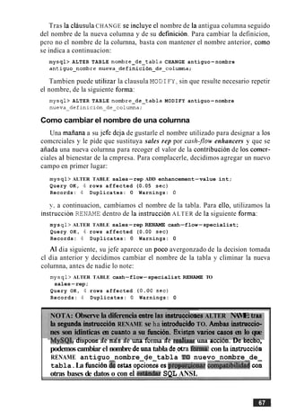 Tras la clausulaCHANGE se incluye el nombre de la antigua columna seguido
del nombre de la nueva columna y de su definicion. Para cambiar la definicion,
per0 no el nombre de la colurnna, basta con mantener el nombre anterior, como
se indica a continuacion:
mysql> ALTER TABLE nombre-de-tabla CHANGE antiguo-nombre
antiguo-nombre n u e v a ~ d e f i n i c i o n ~ d e ~ c 0 1 u r n n a ;
Tambien puede utilizar la clausula MOD1FY,sin que resulte necesario repetir
el nombre, de la siguiente forma:
mysql> ALTER TABLE nombre-de-tabla MODIFY antiguo-nombre
n u e v a ~ d e f i n i c i 0 n ~ d e ~ c o 1 u r n n a ;
Como cambiar el nombre de una colurnna
Una maiiana a su jefe deja de gustarle el nombre utilizado para designar a 10s
comcrciales y le pide que sustituya sales rep por ca.sh,flow enhancers y que se
aiiada una nueva colurnna para recoger el valor de la contribucion de 10s comer-
ciales al bienestar de la cmpresa. Para complacerle, decidimos agregar un nuevo
campo en primer lugar:
mysql> ALTER TABLE sales-rep ADD enhancement-value int;
Query OK, 4 rows affected (0.05 sec)
Records: 4 Duplicates: 0 Warnings: 0
y. a continuacion, cambiamos cl nombre de la tabla. Para ello, utilizamos la
instruccion RENAME dentro de la instruccion ALTER de la siguiente forma:
mys ql> ALTER TABLE sales-rep RENAME cash-flow-specialist;
Query OK, 4 rows affected (0.OO sec)
Records: 4 Duplicates: 0 Warnings: 0
A1 dia siguiente, su jefe aparece un poco avergonzado de la decision tomada
cl dia anterior y decidimos cambiar el nombre de la tabla y climinar la nueva
colurnna, antes de nadie lo note:
mysql> ALTER TABLE cash-flow-specialist RENAME TO
sales-rep;
Query OK, 4 rows affected ( 0 . 0 0 sec)
Records: 4 Duplicates: 0 Warnings: 0
NOTA: Observe la diferencia entre las instrucciones ALTER NAME: tras
la segunda instruccibn RENAME se ha introducidoTO. Ambas instruccio-
nes son idinticas en cuanto a su funcion. Existj;n varios casos en lo que
. I - . O T  T 3' .#---I- .l-..---1 >----I' - _ _ : 1 . - n-L - _ L -
m y a ~ ~aispone ae mas ae una orm ma ae rwlxar una acclon. u e nccno,
podemoscambiar el nombrede unatabla de,otrah m a :con la instrucci6a
RENAME antiguo nombre de tabla TO nuevo nombre de
tabla.La hcibn 5OaE( &ion& espr0p01&mar~ot&itibilida;l c 6
otras bases de datos o con ei esihdm SQL ANSI.
 