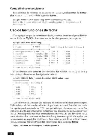 Como eliminar una columna
Para eliminar la columna enhancement value,utilizaremos la instruc-
ci6n ALTER ... DROP de la siguiente form;:
mysql> ALTER TABLE sales-rep DROP enhancement-value;
Query OK, 4 rows affected (0.06 sec)Records: 4 Duplicates: 0
Warnings: 0
Uso de las funciones de fecha
Tras agregar un par de columnas de fecha, vamos a examinar algunas funcio-
nes de fecha de MySQL. La estructura de la tabla presenta este aspecto:
mysql> DESCRIBE sales-rep;
at------++-++-+
I Field I TYPe I Null I Key I Default 1 Extra I
a+-----
I employee-number I int (11) I YES I I NULL I I
I surname I varchar(40) I YES I I NULL I I
I first-name I varchar(30) I YES I 1 NULL I I
I commission I tinyint (4) I YES I I NULL I I
I date-joined I date I YES I I NULL I I
I birthday I date 1 YES I I NULL I I
-a+++++
6 rows in set (0.00 sec)
Si realizamos una consulta que devuelva 10s valores data-j oined y
birthday,obtendremos 10s siguientes valores:
mysql> SELECT date-joined,birthday FROM sales-rep;
-a+
I date-joined I birthday I
-a+
I NULL I NULL 1
I NULL I NULL 1
I NULL I NULL I
I NULL I NULL I
--+
4 rows in set (0.00 sec)
Los valores NULL indican que nunca se ha introducido nada en estos campos.
Habra observado 10sencabezados Nu11que se devuelven a1describir una tabla.
La opcion predeterminada es YES,que permite que el campo este vacio. Sin
embargo, puede que necesitemos especificar que el campo no contenga un valor
NULL (en un capitulo posterior aprenderemos a hacerlo). El uso de valores NULL
suele afectar a 10s resultados de las consultas y tienen sus particularidades, que
se analizaran en capitulos posteriores. Para estar seguro de no utilizar valores
NULL,actualice 10s registros de 10s comerciales de la siguiente forma:
mysql> UPDATE sales-rep SET date-joined =
 