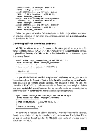 2000-02-15', birthdayf1976-03-18'
WHERE employee-number=l;
mysql> UPDATE sales-rep SET date-joined =
1998-07-09', birthday='1958-11-30'
WHERE employee-number=2;
mysql> UPDATE sales-rep SET date-joined =
2001-05-14', birthday81971-06-18'
WHERE employee-number=3;
mysql> UPDATE sales-rep SET date-joined =
2002-11-23', birthday11982-01-04'
WHERE employee-number=4;
Existe una gran cantidad de Ctiles funciones de fecha. Aqui solo se muestran
un pequeiioconjunto. En capitulos posteriores encontrara mas informacion sobre
las funciones de fecha.
Como especificar el forrnato de fecha
MySQL permite devolver las fechas en un formato especial, en lugar de utili-
zar el formato estandar AAAA-MM-DD. Para devolver 10s cumpleaiios de toda
la plantilla en formato MMIDDIAAAA,utilice la funcionDATE-FORMAT ( ) ,de
la siguiente forma:
mysql> SELECT DATE_FORMAT(date-joined,'%m/%d/%Y1)
FROM sales-rep WHERE employee-number=l;
I date-format(date-joined, %m/%d/%Y1) I
La parte incluida entre comillas simples tras la columna date joined se
denomina cadena de formato. Dentro de la funcibn se utiliza un Gpecificador
para establecer el formato exacto deseado. %m devuelve el mes (01-12), %d
devuelve el dia (01-31) y %y devuelve el aiio en formatode cuatro digitos. Existe
una gran cantidad de cspecificadores (en un capitulo posterior se suministra la
lista completa). A continuacion, exarninaremos algunos ejemplos:
mysql> SELECT DATE_FOFWAT(date-joined, '%W%M %e %y8
)
FROM sales-rep WHERE employee-number=l;
I DATE-FORMAT(date-joined,'%W %M %e % y t ) I
-1 +
I Tuesday February 15 00 I
i +
%w devuelve el nombre del dia de la semana, %M devuelve el nombre del mes,
%e devuelve el dia (1-31) y %ydevuelve el aiio en formato de dos digitos. Fijese
en que %d tambien devuelve el dia (01-3l), per0 es diferente a %e ya que incluye
ceros a la izquierda.
 