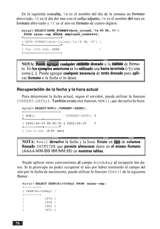 En la siguiente consults, %a es el nombre del dia de la semana en formato
abreviado, "d es el dia del mes con el sufijo adjunto, Bb es el nombre del mes en
formato abreviado y BY es el aiio en formato de cuatro digitos:
mysql> SELECT DATE-FORMAT(date-joined, %a %D %b, BY I )
FROM sales-rep WHERE employee-number=l;
+ +
I DATE-FORMAT(date-joined, ' % a ?,D %b, OdY' ) I
+ +
I Tue 15th Feb, 2 0 0 0 I
NOTA: Put& agre& cualquier de&o a la cad- de forma-
to. En 10sejemplos anteriores seha utihzado una barra invertida(1)y una
coma (, ). Puede agregar cualquier secuenciade texto deseada para apli-
car formato a la fecha si lo desee.
Recuperacion de la fecha y la hora actual
Para determinar la fecha actual, segun el servidor, puede utilizar la funcion
CURRENT-DATA ( ) . Tambih esiste otra funcion, NOW ( ) , quc devuelve la hora:
mysql> SELECT NOW(),CURRENT-DATE( ) ;
I NOW() I CURRENT-DATE ( ) I
+ + +
1 2 0 0 2 - 0 4 - 0 7 18:32:31 1 2 0 0 2 - 0 4 - 0 7 I
-+ +
1 row in set ( 0 . 0 0 sec)
NOTA: NOW ( ) devuelve la fecha y la hora. Existe un tip0 de columna
llamado DATETIME que pennite almacenar datos en el mismo f o m t o
(AAAA-MM-DD HH:MM:SS)en nuestras tablas.
Puede aplicar otras convcnciones a1 campo b i r t h d a y a1 recuperar 10s da-
tos. Si le preocupa no podcr rccuperar el aiio por haber sustituido el campo del
aiio por la fecha de nacimicnto, puede utilizar la funcion YEAR ( ) de la siguiente
forma:
mysql> SELECT YEAR(birthday) FROM sales-rep;
 