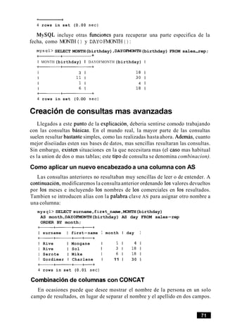 ~ r
4 rows in set (0.00 sec)
MySQL incluye otras funciones para recuperar una parte especifica de la
fecha, como MONTH ( ) y DAY0 FMONTH ( ) :
mysql> SELECT MONTH(birthday) ,DAYOFMONTH(birthday) FROM sales-rep;
a++
I MONTH (birthday) I DAYOFMONTH (birthday) I
--+
I 3 1 1 8 1
I 11 I 30 1
I 1 I 4 1
I 6 1 1 8 1
--+
4 rows in set (0.OO sec)
Creacion de consultas mas avanzadas
Llegados a este punto de la explicacion, deberia sentirse comodo trabajando
con las consultas basicas. En el mundo real, la mayor parte de las consultas
suelen resultar bastante simples, como las realizadas hasta ahora. Ademas, cuanto
mejor diseiiadas esten sus bases de datos, mas sencillas resultaran las consultas.
Sin embargo, existen situaciones en la que necesitara mas (el caso mas habitual
es la union de dos o mas tablas; este tip0 de consulta se denomina combinacion).
Como aplicar un nuevo encabezado a una columna con AS
Las consultas anteriores no resultaban muy sencillas de leer o de entender. A
continuation, modificaremos la consulta anterior ordenando 10s valores devueltos
por 10s meses e incluyendo 10s nombres de 10s comerciales en 10s resultados.
Tambien se introducen alias con la palabra clave AS para asignar otro nombre a
una colurnna:
mys ql> SELECT surname ,first-name ,MONTH(birthday)
AS month ,DAYOFMONTH(birthday) AS day FROM sales-rep
ORDER BY month;
I surname I first-name I month I day I
--tt+
I Rive I Mongane I 1 1 4 1
I Rive I Sol I 3 1 1 8 1
I Serote I Mike I 6 1 1 8 1
I Gordimer I Charlene I 11 1 30 1
--+-t+
4 rows in set (0.01 sec)
Combinacionde columnas con CONCAT
En ocasiones puede que desee mostrar el nombre de la persona en un solo
campo de resultados, en lugar de separar el nombre y el apellido en dos campos.
 