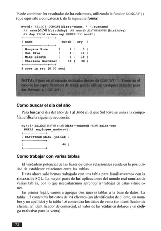 Puede combinar 10s resultados de las columnas, utilizando la funcion CONCAT ( )
(que equivale a concatenar), de la siguiente forma:
mysql> SELECT CONCAT(first-name, ' ',surname)
AS name,MONTH(birthday) AS month,DAYOFMONTH(birthday)
AS day FROM sales-rep ORDER BY month;
a t + +
1 name I month I day
a t + +
I Mongane Rive 1 1 1 4
I Sol Rive I 3 1 18
I Mike Serote I 6 1 18
I Charlene Gordimer I 11 1 30
-tt+
4 rows in set (0.00 sec)
Como buscarel dia del aAo
Para buscar el dia del aiio (de 1 a1366) en el que Sol Rive se unio a la compa-
iiia, utilice la siguiente secuencia:
mysql> SELECT DAYOFYEAR(date-joined) FROM sales-rep
WHERE employee-number=l;
-+
I DAYOFYEAR(date-joined) I
-+
I 46 1
-+
Como trabajar con varias tablas
El verdadero potencial de las bases de datos relacionales reside en la posibili-
dad de establecer relaciones entre las tablas.
Hasta ahora solo hemos trabajado con una tabla para familiarizarnos con la
sintaxis de SQL. La mayor parte de las aplicaciones del mundo real constan de
varias tablas, por lo que necesitaremos aprender a trabajar en estas situacio-
nes.
En primer lugar, vamos a agregar dos nuevas tablas a la base de datos. La
tabla 1.5 contendra 10s datos de 10s clientes (un identificador de cliente, un nom-
bre y un apellido) y la tabla 1.6 contendra 10sdatos de venta (un identificador de
cliente, un identificador de comercial, el valor de las ventas en dolares y un codi-
go exclusive para la venta).
 