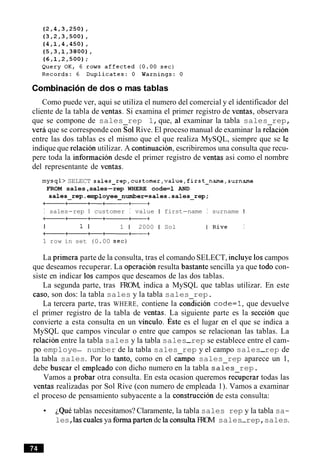 Combinacionde dos o mas tablas
Como puede ver, aqui se utiliza el numero del comercial y el identificador del
cliente de la tabla de ventas. Si examina el primer registro de ventas, observara
que se compone de sales rep 1,que, al examinar la tabla sales rep,
veri que se corresponde con Sol Rive. El proceso manual de examinar la relacion
entre las dos tablas es el mismo que el que realiza MySQL, siempre que se le
indique que relacion utilizar. A continuacion, escribiremos una consulta que recu-
pere toda la informacion desde el primer registro de ventas asi como el nombre
del representante de ventas.
mysql> SELECT sales~rep,customer,value,first~name,surname
FROM sales,sales-rep WHERE code=l AND
sales-rep.employee-number=sales.sales-rep;
--+----a++
I sales-rep I customer I value I first-name I surname I
I 1 I 1 1 2000 1 Sol IRive I
--+a+-----
1 row in set (0.00 sec)
La primera parte de la consulta, tras el comando SELECT, incluye 10scampos
que deseamos recuperar. La operacion resulta bastante sencilla ya que todo con-
siste en indicar 10s campos que deseamos de las dos tablas.
La segunda parte, tras FROM, indica a MySQL que tablas utilizar. En este
caso, son dos: la tabla sales y la tabla sales rep.
La tercera parte, tras WHERE, contiene la condition code=l,que devuelve
el primer registro de la tabla de ventas. La siguiente parte es la seccion que
convierte a esta consulta en un vinculo. ~ s t ees el lugar en el que se indica a
MySQL que campos vincular o entre que campos se relacionan las tablas. La
relacion entre la tabla sales y la tabla sales-rep se establece entre el cam-
po employe- number de la tabla sales rep y el campo sales-rep de
la tabla sales. Por lo tanto, como en el c A p o sales rep aparece un 1,
debe buscar el empleado con dicho numero en la tabla sales rep.
Vamos a probar otra consulta. En esta ocasion queremos re:uperar todas las
ventas realizadas por Sol Rive (con numero de empleada 1). Vamos a examinar
el proceso de pensamiento subyacente a la construccion de esta consulta:
~QuCtablas necesitamos? Claramente, la tabla sales rep y la tabla sa-
les,las cudes ya formaparten de la consultaFROM sales-rep,sales.
 