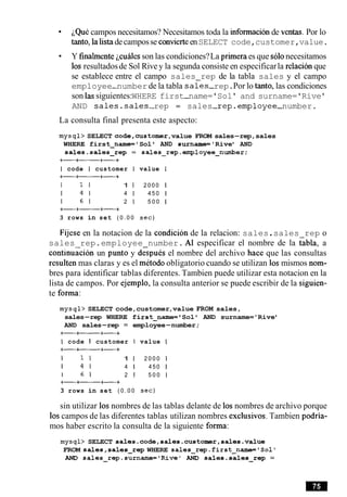 ~QuCcampos necesitamos? Necesitamos toda la mformacionde ventas. Por lo
tanto, la listadecamposse convierteenSELECT code,customer,value.
Y finalrnentejcuales son las condiciones?La primera es que solonecesitamos
10s resultadosde Sol Rive y la segunda consiste en especificarla relacion que
se establece entre el campo sales rep de la tabla sales y el campo
employee-number de la tabla sales-rep.Por lo tanto, las condiciones
son las siguientes:WHERE first-name='Sol ' and surname='Rive '
AND sales.sales-rep = sales-rep.employee-number.
La consulta final presenta este aspecto:
mysql> SELECT code,customer,value FROM sales-rep,sales
WHERE first-name= 'Sol ' AND surname='Rive' AND
sales.sales-rep = sales-rep.employee-number;
+-t+
I code I customer I value I
t a t +
1 1 1 1 1 2 0 0 0 1
1 4 1 4 1 4 5 0 1
1 6 1 2 1 5 0 0 1
+at+
3 rows in set ( 0 . 0 0 sec)
Fijese en la notacion de la condicion de la relacion: sales.sales rep o
sales rep.employee number. A1 especificar el nombre de la tabla, a
continu&m un punto y dGpu6s el nombre del archivo hace que las consultas
resulten mas claras y es el metodo obligatorio cuando se utilizan 10smismos nom-
bres para identificar tablas diferentes. Tambien puede utilizar esta notacion en la
lista de campos. Por ejemplo, la consulta anterior se puede escribir de la siguien-
te forma:
mysql> SELECT code,customer,value FROM sales,
sales-rep WHERE first-name= 'Sol ' AND surname='Rive'
AND sales-rep = employee-number;
t-++
I code I customer I value I
+a++
1 1 1 1 1 2 0 0 0 1
1 4 1 4 1 450 1
I 6 1 2 1 5 0 0 1
+a++
3 rows in set ( 0 . 0 0 sec)
sin utilizar 10s nombres de las tablas delante de 10snombres de archivo porque
10scampos de las diferentes tablas utilizan nombres exclusivos.Tambien podria-
mos haber escrito la consulta de la siguiente forrna:
mysql> SELECT sales.code,sales.customer,sales.value
FROM sales,sales-rep WHERE sales-rep.first-name='Soll
AND sales-rep.surname='Rivel AND sales.sales-rep =
 