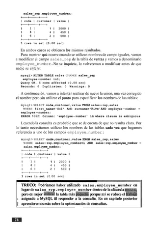 sales-rep.employee-number;
--++
I code I customer I value I
--++
1 1 1 1 1 2000 1
1 4 1 4 1 450 1
1 6 1 2 1 500 I
+a++
3 rows in set (0.00 sec)
En ambos casos se obtiencn 10s mismos resultados.
Para mostrar quC ocurre cuando se utilizan nombres de campo iguales, vamos
a modificar el campo sales-rep de la tabla de ventas y vamos a denominarlo
employee number.No se inquietc, lo volveremos a modificar antes de que
nadie se encrc:
mysql> ALTER TABLE sales CHANGE salesrep
employee-number int;
Query OK, 6 rows affected ( 0 . 0 0 sec)
Records: 6 Duplicates: 0 Warnings: 0
A continuacion, vamos a intentar realizar dc nuevo la union, una vez corregido
cl nombre pero sin utilizar cl punto para especificar 10s nombres de las tablas:
mysql> SELECT code,cus tomer,value FROM sales-rep,sales
WHERE first-name= ' Sol ' AND surname= 'Rive'AND employee-number =
employee-number;
ERROR 1052: Column: 'employee-number' in where clause is ambiguous
Leyendo la consulta cs probable que se de cucnta de que no resulta clara. Por
lo tanto necesitamos utilizar 10s nombres dc las tablas cada vcz que hagamos
referencia a uno dc 10s campos employee-number:
mysql> SELECT code,customer,value FROM sales-rep,sales
WHERE sales-rep.employee-numberml AND sales-rep .employee-nuniber =
sales.employee-nuxriber ;
+a++
I code I customer I value I
+a++
1 1 1 1 1 2 0 0 0 1
1 4 1 4 1 450 1
I 6 1 2 1 5 0 0 I
+a++
3 rows in set ( 0 . 0 0 sec)
TRUCO: Podriamos haber utilizado sales.employee number en
lugardesales rep.ernploy ee number dentrode la claisulaWHF&E,
pero es mejor uGizar la tabla mls iequefiaporque asi se reduce el trabdp
I. asignado a MySQL a1 responder a la consulta. En un capitulo posterior
is aprenderemosm b sobre la optirnizacionde consultas.. >
 
