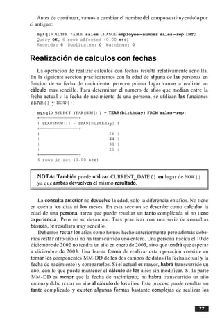 Antes de continuar, vamos a cambiar el nombre del campo sustituyendolo por
el antiguo:
mysql> ALTER TABLE sales CHANGE employee-number sales-rep INT;
Query OK, 6 rows affected (0.00 sec)
Records: 6 Duplicates: 0 Warnings: 0
Realizacionde calculos con fechas
La operacion de realizar calculos con fechas resulta relativamente scncilla.
En la siguicnte seccion practicaremos con la edad de alguna de las personas en
funcion de su fecha de nacimiento, pcro en primer lugar vamos a realizar un
cilculo mas sencillo. Para determinar cl numero dc afios que mcdian entre la
fecha actual y la fecha de nacimiento de una persona, se utilizan las funciones
YEAR() y NOW():
mysql> SELECT YEAR(NOW() ) - YEAR(birthday) FROM sales-rep;
4 rows in set (0.00 sec)
NOTA: Tambien puede utilizar CURRENT DATE ( ) en lugar de NOW ( )
ya que ambas devuelven el mismo resultad;
La consulta antcrior no devuelve la edad, solo la diferencia en afios. No ticnc
en cuenta 10s dias ni 10s meses. En esta seccion se dcscribe como calcular la
edad de una pcrsona, tarea que puede resultar un tanto complicada si no tiene
experiencia. Pero no sc desanime. Tras practicar con una serie de consultas
basicas; le resultara muy sencillo.
Debemos restar 10s afios como hemos hecho anteriormente pero ademas debe-
mos restar otro aiio si no ha transcurrido uno entcro. Una persona nacida el 10de
diciembre de 2002 no tcndra un aiio en enero de 2003, sin0 que tendri que esperar
a diciembre de 2003. Una buena forma de realizar csta operacion consiste en
tomar 10s componcntcs MM-DD de 10s dos campos dc datos (la fecha actual y la
fecha dc nacimiento) y compararlos. Si el actual es mayor, habri transcurrido un
afio; con lo quc puedc mantener el cilculo de 10s aiios sin modificar. Si la parte
MM-DD es menor quc la fecha de nacimiento; no habra transcurrido un aiio
entero y dcbc rcstar un aiio a1 cilculo de 10s aiios. Este proceso puede resultar un
tanto complicado y csisten algunas formas bastantc complejas de realizar 10s
 