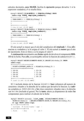 calculos decimales, per0 MySQL facilita la operacion porque devuelve 1 si la
expresion verdadera y 0 si resulta falsa.
mysql> SELECT YEAR (NOW() ) > Y E A R ( b i r t h d a y ) FROM
sales-rep WHERE employee-numberml;
-1 +
1 row in set (0.00 sec)
mysql> SELECT YEAR (NOW() ) < YEAR ( b i r t h d a y ) FROM
sales-rep WHERE employee-number=l ;
4 +
1 row in set (0.00 sec)
El aiio actual es mayor que el aiio del cumpleaiios del empleado 1. Esta afir-
macion es verdadera y se le asigna el valor 1. El aiio actual es menor que el aiio
de nacimiento. Esto es falso y se le asigna el valor 0.
A continuacion necesitamos una forma rapida de devolverel componente MM-
DD de la fecha. Para ello, es aconsejable utilizar la funcion de cadena RIGHT ( ) .
mysql> SELECT RIGHT (CURRENT-DATE , 5 ) ,RIGHT ( b i r t h d a y , 5 ) FROM
sales-rep;
-a+
I RIGHT(CURRENT_DATE,5) I RIGHT(birthdayr5) I
4 rows in set (0.OO sec)
El 5 incluido dentro de la funcion RIGHT ( ) hace referencia a1 numero de
caracteres situados a la derecha de la cadena que devuelve la funcion. La cade-
na completa es 2002-0 4-0 6 y 10s cinco caracteres situados mas a la derecha
son 0 4-06 (incluido el guion). Por lo tanto, ahora ya disponemos de todos 10s
componentes para realizar el calculo de la fecha:
mysql> SELECT s u r n a m e , first-name, (YEAR (CURRENT-DATE) -
YEAR ( b i r t h d a y ) ) - (RIGHT (CURRENT-DATE, 5 ) <RIGHT ( b i r t h d a y , 5 ) )
AS age FROM sales-rep;
- a t +
I surname I first-name I age I
--t+
I Rive I Sol 1 26 1
 