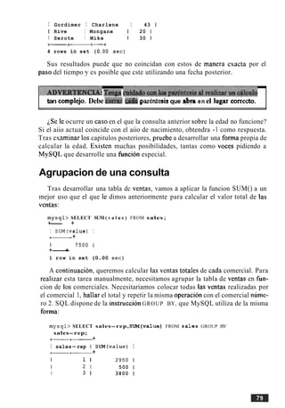 I Gordimer I Charlene 1 43 1
1 Rive I Mongane 1 20 1
I Serote I Mike 1 30 1
+-+- +-+
4 rows in set (0.OO sec)
Sus resultados puede que no coincidan con estos de manera esacta por el
paso del tiempo y es posible que cste utilizando una fecha posterior.
T V E ~ ~ C L A :Tingaf h i c i i Z b &
1
tan complejo. Debe briar &a garentesisque r$m en el lugar crkecto.
iSe le ocurre un caso en el que la consulta anterior sobre la edad no funcione?
Si el aiio actual coincide con el aiio de nacimiento, obtendra -1 como respuesta.
Tras esaminar 10s capitulos posteriores, pruebe a desarrollar una forma propia de
calcular la edad. Existen muchas posibilidades, tantas como voces pidiendo a
MySQL que desarrolle una funcion especial.
Agrupacion de una consulta
Tras desarrollar una tabla dc ventas, vamos a aplicar la funcion SUM() a un
mejor uso que el que le dimos anteriormente para calcular el valor total de las
ventas:
mysql> SELECT SUM ( v a l u e ) FROM sales;
+--- +
I SUM(va1ue) I
+- +
I 7 5 0 0 1
+---+
1 row in set (0.00 sec)
A continuacion, queremos calcular las ventas totales de cada comercial. Para
realizar esta tarea manualmente, necesitamos agrupar la tabla de ventas en fun-
cion de 10s comerciales. Necesitariamos colocar todas las ventas realizadas por
el comercial 1, hallar el total y repetir la misma operacion con el comercial nume-
ro 2. SQL dispone de la instruccion GROUP BY, que MySQL utiliza de la misma
forma:
mysql> SELECT sales-rep, SUM(va1ue) FROM sales GROUP BY
sales-rep;
+----+- +
I sales-rep I SUM(va1ue) I
a+-+
I 1 I 2 9 5 0 1
I 2 1 500 1
I 3 1 3800 1
 