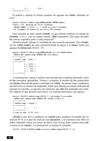 Si prueba a realizar la misma consulta sin agrupar las ventas, obtendra un
error:
mysql> SELECT sales-rep,S U M ( v a 1 u e ) FROM sales;
ERROR 1 1 4 0 : Mixing of GROUP columns
(MIN ( ) ,MAX ( ) ,COUNT ( ) ... ) with no GROUP columns
is illegal if there is no GROUP BY clause
Esta consulta no tiene mucho sentido, ya que intenta combinar un campo de
resumen, SUM ( ) , con un campo normal. ~QuCesperamos? iLa suma de todos
10s valores repetidos junto a cada comercial?
Tambien puede ordenar el resultado de una consulta agrupada. Para recupe-
rar las ventas totales de cada comercial desde la mayor a la menor, basta con
agregar la instruccion ORDER BY:
mys ql> SELECT sales-rep,S U M ( v a 1 u e ) AS s u m FROM sales
GROUP BY sales-rep ORDER BY s u m desc;
+- ++
I sales-rep I sum I
-++
I 3 1 3 8 0 0 1
I 1 1 2 9 5 0 1
I 2 1 5 0 0 1
I 4 1 2 5 0 1
a++
A continuacion, vamos a realizar una consulta mas compleja utilizando varios
de 10s conceptos aprendidos. Vamos a recuperar el nombre de 10s comerciales
que hayan obtenido 10s peores resultados de ventas. En primer lugar, tendremos
que devolver un numero de empleado. Puede que obtenga un numero diferente a1
ejecutar la consulta, ya que hay tres personas que solo han realizado una venta.
No importa el que devuelva por ahora. La consulta presentara este aspecto:
mysql> SELECT sales-rep ,COUNT ( * ) as count f r o m sales
GROUP BY sales-rep ORDER BY count LIMIT 1;
I sales-rep I count I
a++
I 4 1 1 1 .
+- ++
1 row in set ( 0 . 0 0 sec)
~Puedeir mas alla y establecer un vinculo para recuperar el nombre del co-
mercial 4? Si es capaz de realizar esta operacion, y al comenzar este libro no
habia trabajado nunca con bases de datos, esta en muy buen camino para con-
vertirse en un experto. A continuacion, se incluye la consulta:
mysql> SELECT fi r s t - n a m e , s u r n a m e , sales-rep ,COUNT (*) AS
 