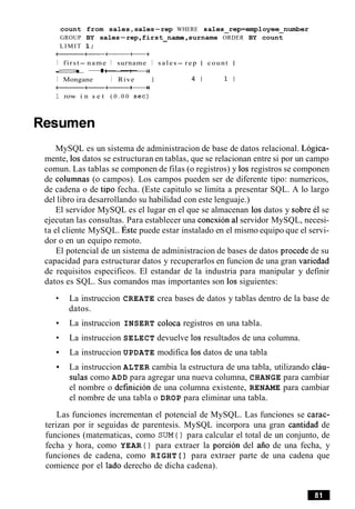 count from sales,sales-rep WHERE sales-rep=employee-number
GROUP BY sales-rep,first-name ,surname ORDER BY count
LIMIT 1;
a+-++
I first- name I surname I sales- rep I count I
a+--++
I Mongane I Rive I 4 1 1 I
a++-++
1 row i n s e t ( 0 . 0 0 s e c )
Resumen
MySQL es un sistema de administracion de base de datos relacional. Logica-
mente, 10sdatos se estructuran en tablas, que se relacionan entre si por un campo
comun. Las tablas se componen de filas (o registros) y 10s registros se componen
de columnas (o campos). Los campos pueden ser de diferente tipo: numericos,
de cadena o de tip0 fecha. (Este capitulo se limita a presentar SQL. A lo largo
del libro ira desarrollando su habilidad con este lenguaje.)
El servidor MySQL es el lugar en el que se almacenan 10s datos y sobre el se
ejecutan las consultas. Para establecer una conexion a1servidor MySQL, necesi-
ta el cliente MySQL. ~ s t epuede estar instalado en el mismo equipo que el servi-
dor o en un equipo remoto.
El potencial de un sistema de administracion de bases de datos procede de su
capacidad para estructurar datos y recuperarlos en funcion de una gran variedad
de requisitos especificos. El estandar de la industria para manipular y definir
datos es SQL. Sus comandos mas importantes son 10ssiguientes:
La instruccion CREATE crea bases de datos y tablas dentro de la base de
datos.
La instruccion INSERT coloca registros en una tabla.
La instruccion SELECT devuelve 10s resultados de una columna.
La instruccion UPDATE modifica 10s datos de una tabla
La instruccion ALTER cambia la estructura de una tabla, utilizando clau-
sulas como ADD para agregar una nueva columna, CHANGE para cambiar
el nombre o definicion de una columna existente, RENAME para cambiar
el nombre de una tabla o DROP para eliminar una tabla.
Las funciones incrementan el potencial de MySQL. Las funciones se carac-
terizan por ir seguidas de parentesis. MySQL incorpora una gran cantidad de
funciones (matematicas, como SUM ( ) para calcular el total de un conjunto, de
fecha y hora, como YEAR ( ) para extraer la porcion del aiio de una fecha, y
funciones de cadena, como RIGHT ( ) para extraer parte de una cadena que
comience por el lado derecho de dicha cadena).
 