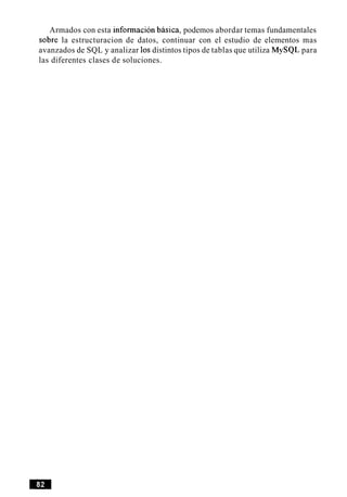Armados con esta informacion basica, podemos abordar temas fundamentales
sobre la estructuracion de datos, continuar con el estudio de elementos mas
avanzados de SQL y analizar 10sdistintos tipos de tablas que utiliza MySQL para
las diferentes clases de soluciones.
 