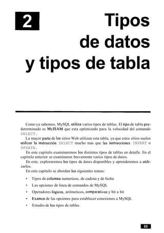 de datos
y tipos de tabla
Como ya sabemos, MySQL utiliza varios tipos de tablas. El tip0 de tabla pre-
determinado es MyISAM que esta optimizado para la velocidad del comando
SELECT.
La mayor parte de 10ssitios Web utilizan esta tabla, ya que estos sitios suelen
utilizar la instruction SELECT mucho mas que las instrucciones INSERT o
UPDATE.
En este capitulo examinaremos 10s distintos tipos de tablas en detalle. En el
capitulo anterior se examinaron brevemente varios tipos de datos.
En este, exploraremos 10s tipos de datos disponibles y aprenderemos a utili-
zarlos.
En este capitulo se abordan 10s siguientes temas:
Tipos de columna numericos, de cadena y de fecha
Las opciones de linea de comandos de MySQL
Operadores Iogicos, aritmeticos, comparativos y bit a bit
Examen de las opciones para establecer conexiones a MySQL
Estudio de 10stipos de tablas
 