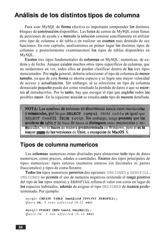 Analisis de 10s distintos tipos de columna
Para usar MySQL de forma efectiva es importante comprender 10s distintos
bloques de construccion disponibles. Las listas de correo de MySQL estan llenas
de peticiones de ayuda y a menudo la solucion consiste sencillamente en utilizar
otro tipo de columna o de tabla o en realizar un examen mas detenido de sus
funciones. En este capitulo, analizaremos en primer lugar 10s distintos tipos de
columna y posteriormente cxaminarcmos 10s tipos de tablas disponibles en
MySQL.
Existen tres tipos fundamentales de columnas en MySQL: numericas, de ca-
dena y de fecha. Aunque existen muchos otros tipos especificos de columna, que
no tardaremos en ver, todos ellos se pueden clasificar dentro de 10s tres tipos
mencionados. Por regla general, deberia seleccionar el tip0 de columna de menor
tamaiio, ya que de esta forma se ahorra espacio y se logra una mayor velocidad
de acceso y actualizacion. Sin embargo, si se selecciona un tip0 de columna
demasiado pequeiio puede dar como resultado la perdida de datos o que se recor-
ten a1 introducirlos. Por lo tanto, hay que escoger el tipo que englobe todos 10s
posibles casos. En la siguiente seccion se estudia cada tip0 de manera detallada.
'. )t mhkibculas, $of loque SELECT campaj. FROM tabla es igual que
fiEI&CT ~arn~C)$f a p ~tabka. Sin embargo, tenga presente que ]&I
~rdbtede tabla y de base de datos si distinguen entre maylisculas y mi-
*,, . .< * . . . . . .rv, * , .msculas, NO 10nacen aemanerapreaeterminaaa en wlnaows, pero slen la
I mayor p a delaJversiones de Unii: a excepcih de MacOS X.
Tipos de columna numericos
Las columnas numericas estan diseiiadas para almacenar todo tip0 de datos
numericos, como precios, edades o cantidades. Existen dos tipos principales de
tipos numericos: tipos enteros (numeros enteros sin decimales ni partes
fraccionales) y tipos de coma flotante.
Todos 10s tipos numericos permiten dos opciones: UNSIGNED y ZEROFILL.
UNSIGNED no permite el uso de numeros negativos (extiende el rango positivo
del tipo de 10s tipos enteros) y ZEROFILL rellena el valor con ceros en lugar de
10s espacios habituales, ademas de asignar el tipo UNSIGNED de manera prede-
terminada. Por ejemplo:
mys q l > CREATE TABLE testl ( i d TINY INT ZEROFILL) ;
Q u e r y OK, 0 rows a f f e c t e d ( 0 . 3 2 s e c )
m y s q l > INSERT INTO testl VALUES(3);
Q u e r y O K , 1 row a f f e c t e d (0.16 s e c )
 