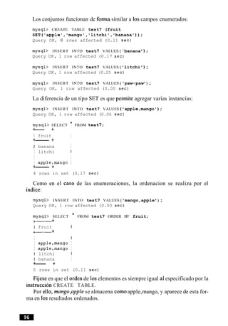 Los conjuntos funcionan de forma similar a 10scampos enumerados:
mysql> CREATE TABLE test7 (fruit
SET('applel,'mango','litchi','banana'));
Query OK, 0 rows affected (0.11 sec)
mysql> INSERT INTO test7 VALUES ( 'banana ) ;
Query OK, 1 row affected (0.17 sec)
mysql> INSERT INTO test7 VALUES ( 'litchi ) ;
Query OK, 1 row affected (0.05 sec)
mysql> INSERT INTO test7 VALUES ( 'paw-paw ) ;
Query OK, 1 row affected (0.00 sec)
La diferencia de un tipo SET es que permite agregar varias instancias:
mysql> INSERT INTO test7 VALUES ( 'apple,mango') ;
Query OK, 1 row affected (0.06 sec)
mysql> SELECT * FROM test7;
+--- +
I fruit I
+------- +
I banana I
I litchi I
I I
I apple,mango I
+------- +
4 rows in set (0.17 sec)
Como en el caso de las enumeraciones, la ordenacion se realiza por el
indice:
mysql> INSERT INTO test7 VALUES ('mango,apple ) ;
Query OK, 1 row affected (0.00 sec)
mysql> SELECT * FROM test7 ORDER BY fruit;
+--- +
I fruit I
+- +
I I
I apple,mango I
I apple,mango I
I litchi I
I banana I
+--- +
5 rows in set (0.11 sec)
Fijese en que el orden de 10selementos es siempre igual a1especificado por la
instruction CREATE TABLE.
Por ello, mango,apple se almacena comoapple,mango, y aparece de esta for-
ma en 10sresultados ordenados.
 