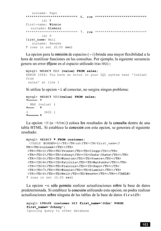 surname: Papo
........................... 6. row ...........................
id: 7
first-name: Winnie
surname: Dlamini
........................... 7. row ...........................
id: 6
first-name: Neil
surname: Beneke
7 rows in set (0.00 sec)
La opcion para la omision de espacios (- i) brinda una mayor flexibilidad a la
hora de reutilizar funciones en las consultas. Por ejemplo, la siguiente secuencia
genera un error (fijese en el espacio utilizado tras MAX):
mysql> SELECT MAX (value) FROM sales;
ERROR 1064: You have an error in your SQL syntax near '(value)
from
sales' at line 1
Si utiliza la opcion -i a1conectar, no surgira ningun problema:
mysql> SELECT MAX(value) FROM sales;
+------ +
I MAX (value) I
+--- +
I 3800 1
+-------- +
La opcion -H (o -html) coloca 10s resultados de la consulta dentro de una
tabla HTML. Si establece la conexion con esta opcion, se generara el siguiente
resultado:
mysql> SELECT FROM customer;
<TABLE BORDER=l><TR><TH>id</TH><TH>First-name</
TH><TH>surname</TH></TR>
<TR><TD>l</TD><TD>Yvonne</TD><TD>Clegg</TD></TR>
<TR><TD>Z</TD><TD>Johnny</TD><TD>Chaka-Chaka</TD></TR>
<TR><TD>3</TD><TD>Winston</TD><TD>Powers</TD></TR>
<TR><TD>4</TD><TD>Patricia</TD><TD>Mankunku</TD></TR>
<TR><TD>5</TD><TD>Francois</TD><TD>Papo</TD></TR>
<TR><TD>7</TD><TD>Winnie</TD><TD>Dlamini</TD></TR>
<TR><TD>G</TD><TD>Neil</TD><TD>Beneke</TD></TR></TABLE>
7 rows in set (0.00 sec)
La opcion -0 solo permite realizar actualizaciones sobre la base de datos
predeterminada. Si establece la conexion utilizando esta opcion, no podra realizar
actualizaciones sobre ninguna de las tablas de la base de datos f i r st d b :
mysql> UPDATE customer SET first-name='Johnl WHERE
first-name='Johnnyl;
Ignoring query to other database
 