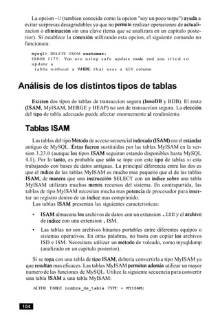 La opcion -U(tambien conocida como la opcion "soy un poco torpe") ayuda a
evitar sorpresas desagradables ya que no permite realizar operaciones de actuali-
zacion o eliminacion sin una clave (tema que se analizara en un capitulo poste-
rior). Si establece la conexion utilizando esta opcion, el siguiente comando no
funcionara:
mysql> DELETE FROM customer;
ERROR 1175: You a r e using s a f e update mode and you t r i e d t o
update a
t a b l e without a WHERE t h a t uses a KEY column
Analisis de 10s distintos tipos de tablas
Existen dos tipos de tablas de transaccion segura (InnoDB y BDB). El resto
(ISAM, MyISAM, MERGE y HEAP) no son de transaccion segura. La eleccion
del tip0 de tabla adecuado puede afectar enormemente a1rendimiento.
Tablas ISAM
Las tablas del tipo Metodode acceso secuencial indexado(ISAM)era el estindar
antiguo de MySQL. st as fueron sustituidas por las tablas MyISAM en la ver-
sion 3.23.0 (aunque 10s tipos ISAM seguiran estando disponibles hasta MySQL
4.1). Por lo tanto, es probable que solo se tope con este tip0 de tablas si esta
trabajando con bases de datos antiguas. La principal diferencia entre las dos es
que el indice de las tablas MyISAM es mucho mas pequeiio que el de las tablas
ISAM, de manera que una instruction SELECT con un indice sobre una tabla
MyISAM utilizara muchos menos recursos del sistema. En contrapartida, las
tablas de tipo MyISAM necesitan mucha mas potencia de procesador para inser-
tar un registro dentro de un indice mas comprimido.
Las tablas ISAM presentan las siguientes caracteristicas:
ISAM almacena 10sarchivos de datos con un extension .ISDy el archivo
de indice con una extension .ISM.
Las tablas no son archivos binarios portables entre diferentes equipos o
sistemas operativos. En otras palabras, no basta con copiar 10s archivos
ISD e ISM. Necesitara utilizar un metodo de volcado, como mysqldump
(analizado en un capitulo posterior).
Si se topa con una tabla de tip0 ISAM, deberia convertirla a tipo MyISAM ya
que resultan mas eficaces. Las tablas MyISAM permiten ademas utilizar un mayor
numero de las funciones de MySQL. Utilice la siguiente secuencia para convertir
una tabla ISAM a una tabla MyISAM:
ALTER TABLE nombre-de-tabla TYPE = MYISAM;
 