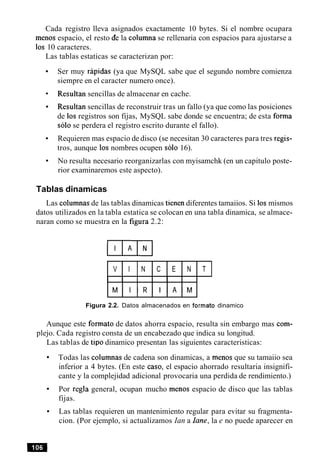 Cada registro lleva asignados exactamente 10 bytes. Si el nombre ocupara
menos espacio, el resto de la columna se rellenaria con espacios para ajustarse a
10s 10 caracteres.
Las tablas estaticas se caracterizan por:
Ser muy rapidas (ya que MySQL sabe que el segundo nombre comienza
siempre en el caracter numero once).
Resultan sencillas de almacenar en cache.
Resultan sencillas de reconstruir tras un fallo (ya que como las posiciones
de 10s registros son fijas, MySQL sabe donde se encuentra; de esta forma
solo se perdera el registro escrito durante el fallo).
Requieren mas espacio de disco (se necesitan 30 caracteres para tres regis-
tros, aunque 10s nombres ocupen solo 16).
No resulta necesario reorganizarlas con myisamchk (en un capitulo poste-
rior examinaremos este aspecto).
Tablas dinamicas
Las columnas de las tablas dinamicas tienen diferentes tamaiios. Si 10smismos
datos utilizados en la tabla estatica se colocan en una tabla dinamica, se almace-
naran como se muestra en la figura 2.2:
V I N C E N T
M I R I A M
Figura 2.2. Datos almacenados en formato dinamico
Aunque este formato de datos ahorra espacio, resulta sin embargo mas com-
plejo. Cada registro consta de un encabezado que indica su longitud.
Las tablas de tip0 dinamico presentan las siguientes caracteristicas:
Todas las columnas de cadena son dinamicas, a menos que su tamaiio sea
inferior a 4 bytes. (En este caso, el espacio ahorrado resultaria insignifi-
cante y la complejidad adicional provocaria una perdida de rendimiento.)
Por regla general, ocupan mucho menos espacio de disco que las tablas
fijas.
Las tablas requieren un mantenimiento regular para evitar su fragmenta-
cion. (Por ejemplo, si actualizamos Ian a lane, la e no puede aparecer en
 