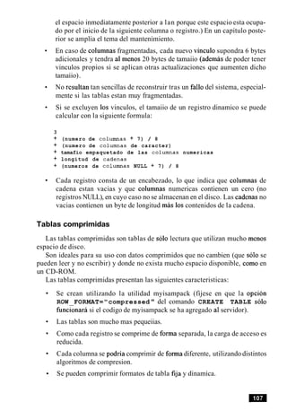el espacio inmediatamente posterior a lan porque este espacio esta ocupa-
do por el inicio de la siguiente columna o registro.) En un capitulo poste-
rior se amplia el tema del mantenimiento.
En caso de columnas fragmentadas, cada nuevo vinculo supondra 6 bytes
adicionales y tendra a1 menos 20 bytes de tamaiio (ademas de poder tener
vinculos propios si se aplican otras actualizaciones que aumenten dicho
tamaiio).
No resultan tan sencillas de reconstruir tras un fa110 del sistema, especial-
mente si las tablas estan muy fragmentadas.
Si se excluyen 10s vinculos, el tamaiio de un registro dinamico se puede
calcular con la siguiente formula:
3
+ (numero de columnas + 7) / 8
+ (numero de columnas de caracter)
+ tamafio empaquetado de las columnas numericas
+ longitud de cadenas
+ (numeros de columnas NULL + 7) / 8
Cada registro consta de un encabezado, lo que indica que columnas de
cadena estan vacias y que columnas numericas contienen un cero (no
registros NULL), en cuyo caso no se almacenan en el disco. Las cadenas no
vacias contienen un byte de longitud m h 10s contenidos de la cadena.
Tablas comprimidas
Las tablas comprimidas son tablas de solo lectura que utilizan mucho menos
espacio de disco.
Son ideales para su uso con datos comprimidos que no cambien (que solo se
pueden leer y no escribir) y donde no exista mucho espacio disponible, como en
un CD-ROM.
Las tablas comprimidas presentan las siguientes caracteristicas:
Se crean utilizando la utilidad myisampack (fijese en que la opcion
ROW FORMAT="compressed " del comando CREATE TABLE solo
funcionara si el codigo de myisampack se ha agregado a1servidor).
Las tablas son mucho mas pequeiias.
Como cada registro se comprime de forma separada, la carga de acceso es
reducida.
Cada columna se podria comprimir de forma diferente, utilizando distintos
algoritmos de compresion.
Se pueden comprimir formatos de tabla fija y dinamica.
 