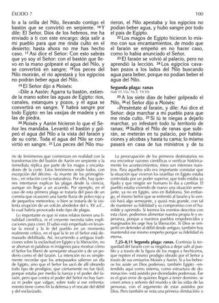 lo a la orilla del Nilo, llevando contigo el
bastón que se convirtió en serpiente. 16 Y
dile: El Señor, Dios de los hebreos, me ha
enviado a ti con este encargo: deja salir a
mi pueblo para que me rinda culto en el
desierto; hasta ahora no me has hecho
caso. 17 Así dice el Señor: Con esto sabrás
que yo soy el Señor: con el bastón que lle-
vo en la mano golpearé el agua del Nilo, y
se convertirá en sangre; 18 los peces del
Nilo morirán, el río apestará y los egipcios
no podrán beber agua del Nilo.
19 El Señor dijo a Moisés:
–Dile a Aarón: Agarra tu bastón, extien-
de la mano sobre las aguas de Egipto: ríos,
canales, estanques y pozos, y el agua se
convertirá en sangre. Y habrá sangre por
todo Egipto: en las vasijas de madera y en
las de piedra.
20 Moisés y Aarón hicieron lo que el Se-
ñor les mandaba. Levantó el bastón y gol-
peó el agua del Nilo a la vista del faraón y
de su corte. Toda el agua del Nilo se con-
virtió en sangre. 21 Los peces del Nilo mu-
rieron, el Nilo apestaba y los egipcios no
podían beber agua, y hubo sangre por todo
el país de Egipto.
22 Los magos de Egipto hicieron lo mis-
mo con sus encantamientos, de modo que
el faraón se empeñó en no hacer caso,
como lo había anunciado el Señor.
23 El faraón se volvió al palacio, pero no
aprendió la lección. 24 Los egipcios cava-
ban pozos a los lados del Nilo buscando
agua para beber, porque no podían beber el
agua del Nilo.
Segunda plaga: ranas
(Sab 11,15s; 16,3; 19,10)
25 A los siete días de haber golpeado el
Nilo, 26 el Señor dijo a Moisés:
–Preséntate al faraón, y dile: Así dice el
Señor: deja marchar a mi pueblo para que
me rinda culto. 27 Si tú te niegas a dejarlo
marchar, yo infestaré todo tu territorio de
ranas; 28 bullirá el Nilo de ranas que subi-
rán, se meterán en tu palacio, por habita-
ciones y alcobas y hasta tu cama; lo mismo
pasará en casa de tus ministros y de tu
rie de fenómenos que comienzan en realidad con la
transformación del bastón de Aarón en serpiente y la
inmediata réplica por parte de los magos y encanta-
dores de la corte. Estos fenómenos están todos, con
excepción del décimo –la muerte de los primogéni-
tos–, en relación con la naturaleza. Por ello, hay quie-
nes intentaron explicar las plagas desde la ciencia,
aunque sin llegar a un acuerdo. Por ejemplo, en el
caso de esta primera plaga se trataría del paso de un
cometa que ocasionó una fuerte lluvia de polvo rojo y
de pequeños meteoritos; o bien se trataría de la vio-
lenta erupción de un volcán alrededor del s. XV a.C.,
lo cual habría provocado todo tipo de plagas.
Lo importante es que ni estos relatos tienen una ﬁ-
nalidad cientíﬁca, ni el creyente necesita tales expli-
caciones para creer. El sabio está empeñado en levan-
tar la moral y la fe del pueblo en un momento
realmente crítico, en el que la fe en el Señor está de-
masiado debilitada. Así, recurriendo a antiguas tradi-
ciones sobre la esclavitud en Egipto y la liberación, no
se ahorran ni palabras ni imágenes para mostrar cómo
el Señor los liberó de semejante situación y de un po-
derío como el del faraón. La intención no es simple-
mente recordar que los antepasados salieron un día
de Egipto, sino que el Señor los sacó de allí obrando
todo tipo de prodigios; que ciertamente no fue fácil,
porque estaba por medio la fuerza y el poder del fa-
raón, pero que contra el poder del Señor no hay fuer-
za ni poder que valgan, sobre todo si ese enfrenta-
miento tiene como ﬁn la defensa y el rescate del débil
y del esclavizado.
La preocupación de los primeros destinatarios no
era encontrar razones cientíﬁcas o veriﬁcar histórica-
mente los acontecimientos; éstos son intereses nues-
tros. Para aquellos sólo era importante constatar que
la situación que vivieron los israelitas en Egipto estaba
controlada por un poder superior, que todo estaba ya
ﬁjado y que ningún ser humano lo iba a cambiar. El
pueblo estaba viviendo de nuevo una situación seme-
jante, ya no en Egipto, sino en Babilonia. Sin embar-
go, el mismo Señor que se enfrentó al faraón y lo ven-
ció hará algo semejante, y quizá más grande, con tal
de mantener su ﬁdelidad y su compromiso con el hu-
milde y oprimido. Si leemos los eventos descritos con
esta clave, podremos alimentar nuestra propia fe y es-
peranza, porque a nuestros pueblos empobrecidos y
marginados les urge hoy la liberación. Si Dios se em-
peñó en defender al débil desde antiguo, también hoy
mantendrá ese mismo empeño porque su ﬁdelidad es
eterna.
7,25–8,11 Segunda plaga: ranas. Continúa la ter-
quedad del faraón con su negativa a dejar salir al pue-
blo y a través de la ﬁgura de los magos y hechiceros,
que repiten el mismo prodigio obrado por el Señor a
través de sus emisarios Moisés y Aarón. Si a los hebre-
os los asiste un Dios poderoso, también Egipto –en-
tendido aquí como sistema, como estructura de do-
minación– está asistido por divinidades poderosas. Ése
es el gran error de quienes llegan a tener dominio: se
creen amos y señores del mundo y de las vidas de las
personas, con el argumento de estar asistidos por
Dios. Pero también se nota una primera «limitación» o
ÉXODO 7 100
 