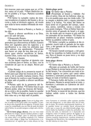brá moscas; para que sepas que yo, el Se-
ñor, estoy en el país. 19 Haré distinción en-
tre mi pueblo y el tuyo. Mañana sucederá
este signo.
20 El Señor lo cumplió: nubes de mos-
cas invadieron el palacio del faraón y de su
corte y todo el territorio egipcio, de modo
que toda la tierra estaba infestada de mos-
cas.
21 El faraón llamó a Moisés y a Aarón, y
les dijo:
–Vayan a ofrecer sacriﬁcios a su Dios,
pero sin salir del país.
22 Respondió Moisés:
–No estaría bien hacerlo así, porque los
animales que ofreceremos al Señor, nuestro
Dios son sagrados para los egipcios; y si
sacriﬁcamos a su vista los animales que
ellos adoran, nos apedrearán; 23 tenemos
que hacer un viaje de tres días por el de-
sierto para ofrecer sacriﬁcios al Señor,
nuestro Dios, como nos ha mandado.
24 Replicó el faraón:
–Yo los dejaré marchar al desierto con
sus víctimas para el Señor, su Dios, con la
condición de que no se alejen. Recen por
mí.
25 Dijo Moisés:
–Cuando salga de tu presencia rezaré al
Señor para que aleje las moscas de ti, de tu
corte y de tu pueblo mañana mismo. Pero
que el faraón no vuelva a usar fraudes para
no dejar salir al pueblo a ofrecer sacriﬁcios
al Señor.
26 Moisés salió de la presencia del fa-
raón, y rezó al Señor. 27 El Señor hizo lo que
Moisés pedía: alejó las moscas del faraón,
de su corte y de su pueblo, hasta no quedar
ni una. 28 Pero el faraón se puso terco tam-
bién esta vez y no dejó salir al pueblo.
Quinta plaga: peste
1 El Señor dijo a Moisés:
–Preséntate al faraón y háblale: Así
dice el señor, Dios de los hebreos: deja sa-
lir a mi pueblo para que me rinda culto. 2 Si
te niegas a dejarlos salir y sigues retenién-
dolos a la fuerza, 3 la mano del Señor se
hará sentir en el ganado del campo, caba-
llos, asnos, camellos, vacas y ovejas con
una peste maligna. 4 Pero el Señor hará dis-
tinción entre el ganado de Israel y el egip-
cio, de modo que no muera ni uno solo de
los animales de los israelitas. 5 El Señor ha
establecido un plazo: mañana cumplirá el
Señor su palabra contra el país.
6 El Señor cumplió su palabra al día si-
guiente: murió todo el ganado de los egip-
cios, y del ganado de los israelitas no mu-
rió ni uno solo.
7 El faraón mandó averiguar, y del gana-
do de los israelitas no había muerto ni una
res. Pero el faraón se puso terco y no dejó
salir al pueblo.
Sexta plaga: úlceras
(Ap 16,2.11)
8 El Señor dijo a Moisés y a Aarón:
–Recojan un puñado de hollín del horno
y que Moisés lo arroje hacia el cielo a la vis-
ta del faraón; 9 se convertirá por todo el te-
rritorio egipcio en polvo que caerá sobre
hombres y animales produciendo úlceras y
llagas en todo el territorio egipcio.
10 Tomaron hollín del horno, y a la vista
del faraón, Moisés lo arrojó hacia el cielo, y
hombres y animales se cubrieron de úlce-
ras y llagas.
11 Los magos no pudieron resistir delan-
te de Moisés, a causa de las úlceras, que les
habían salido como a todos los demás
egipcios.
9
9,1-7 Quinta plaga: peste. Como en la plaga ante-
rior, el azote no toca para nada a los israelitas. La pes-
te afecta sólo al ganado de los egipcios. El faraón, pese
a que ha comprobado una vez más de parte de quién
está el Señor, no accede tampoco a dejar salir a los he-
breos.
9,8-12 Sexta plaga: úlceras. Una vez más están
presentes los magos. Quizás estaban prestos a repli-
car el mismo prodigio, pero la infección también
cae sobre ellos y no pueden repelerla (11). Nótese
cómo entre plaga y plaga hay incoherencias e in-
consistencias: se supone que a estas alturas no hay
seres humanos ni animales sobre quienes puedan
caer más desgracias, ¡y aún faltan más! No se trata,
por lo tanto, de eventos estrictamente históricos, ni
se pueden tomar en sentido literal afirmaciones
como que a causa de una determinada plaga «mu-
rieron todos los hombres y todos los animales». Por
encima de todo, la intención es ir ilustrando con
imágenes cómo el sistema opresor de Egipto se va
oponiendo al proyecto de la vida y de la libertad.
Leamos nuestras experiencias, nuestras tentativas y
búsquedas de liberación y las subsiguientes reaccio-
nes del sistema en esta clave.
ÉXODO 8 102
 