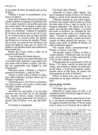 té en medio de ellos; así sabrán que yo soy
el Señor.
3 Moisés y Aarón se presentaron al fa-
raón y le dijeron:
–Esto dice el Señor, Dios de los hebreos:
¿Hasta cuándo te negarás a humillarte ante
mí y a dejar marchar a mi pueblo para que
me rinda culto? 4 Si te niegas a dejar mar-
char a mi pueblo, mañana enviaré la lan-
gosta a tu territorio: 5 cubrirá la superﬁcie
de la tierra, de modo que no se vea el sue-
lo; se comerá todo lo que se haya salvado
del granizo, se comerá todas las plantas
que brotan en el campo de ustedes; 6 llena-
rán tu casa, las casas de tus ministros y de
todos los egipcios; algo que no vieron tus
padres ni tus abuelos desde que poblaron la
tierra hasta hoy.
Moisés dio media vuelta y salió de la
presencia del faraón.
7 Los ministros del faraón dijeron:
–¿Hasta cuándo nos estará llevando ése
a la ruina? Deja marchar a esa gente para
que rinda culto al Señor, su Dios. ¿No aca-
bas de comprender que Egipto se está
arruinando?
8 Hicieron volver a Moisés y a Aarón a
presencia del faraón, y éste les dijo:
–Vayan a rendir culto al Señor, su Dios,
pero antes díganme quiénes tienen que ir.
9 Moisés respondió:
–Tenemos que ir con chicos y ancianos,
con hijos e hijas, con ovejas y vacas, para
celebrar la ﬁesta del Señor.
10 Él replicó:
–El Señor los acompañe, si yo los dejo
marchar con sus niños. Se ve con claridad
que ustedes tienen malas intenciones.
11 No; que vayan solamente los varones a
ofrecer culto al Señor; es lo que han pedi-
do.
Y el faraón los despachó.
12 El Señor dijo a Moisés:
–Extiende tu mano sobre Egipto, haz
que la langosta invada el país y se coma la
hierba y cuanto se ha salvado del granizo.
13 Moisés extendió la vara sobre Egipto.
El Señor hizo soplar sobre el país un viento
del este todo el día y toda la noche; a la
mañana siguiente, 14 el viento trajo la lan-
gosta, que invadió todo Egipto, y se posó
por todo el territorio; tal cantidad de lan-
gosta nunca hubo antes ni la habrá des-
pués. 15 Cubrió la superﬁcie, destrozó las
tierras, devoró la hierba y todos los frutos,
cuanto se había salvado del granizo, y no
quedó cosa verde, ni árboles ni hierba, en
todo el territorio egipcio.
16 El faraón llamó inmediatamente a
Moisés y a Aarón, y les dijo:
–He pecado contra el Señor, su Dios, y
contra ustedes. 17 Perdonen esta vez mi pe-
cado, recen al Señor, su Dios, para que ale-
je de mí este castigo mortal.
18 Moisés salió de su presencia, y rezó al
Señor. 19 El Señor cambió la dirección del
viento, que empezó a soplar con toda fuer-
za del oeste, y se llevó la langosta, empu-
jándola hacia el Mar Rojo: no quedó una
sola langosta en todo el territorio.
20 Pero el Señor hizo que el faraón se
empeñase en no dejar marchar a los israe-
litas.
Novena plaga: tinieblas
(Sab 17; Ap 16,10)
21 El Señor dijo a Moisés:
–Extiende tu mano hacia el cielo, y se
extenderá sobre el territorio egipcio una os-
curidad palpable.
22 Moisés extendió la mano hacia el cie-
lo, y una densa oscuridad cubrió el territo-
rio egipcio durante tres días. 23 No se veían
unos a otros ni se movieron de su sitio du-
arruinando (7). La petición de los ministros hace que
el faraón llame de nuevo a Moisés y Aarón para in-
tentar una negociación, donde el rey egipcio regatea
argumentando una posible conspiración (10s). A pesar
de su decisión aﬁrmativa, la plaga de langostas se hace
presente, lo cual motiva de nuevo una confesión de
culpa y de pecado contra Dios y contra los israelitas y
una petición de perdón (16s); sin embargo, aunque
esta actitud del faraón era la que buscaba Moisés (3),
la humillación y el arrepentimiento del faraón no lle-
van a ninguna parte si en realidad no está acompaña-
da de un cambio real de vida. La constatación es que
se resiste de nuevo a dejar salir al pueblo (20).
10,21-29 Novena plaga: tinieblas. En el episodio
anterior, el faraón había permitido la salida sólo de los
varones, lo cual no evitó el azote de las langostas. De
nuevo, se avanza un poco más y ahora accede a que
se vayan también los niños, pero ovejas y vacas deben
quedarse (24). Esta decisión está motivada por el nue-
vo fenómeno/castigo que ha azotado al país: las tinie-
blas. Con todo, Moisés mantiene ﬁrme sus exigencias:
todos, hombres, mujeres y niños y todo el ganado de-
ÉXODO 10 104
 