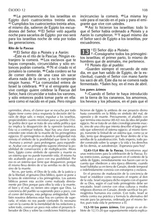 40 La permanencia de los israelitas en
Egipto duró cuatrocientos treinta años.
41 Cumplidos los cuatrocientos treinta años,
el mismo día, salieron de Egipto los escua-
drones del Señor. 42 El Señor veló aquella
noche para sacarlos de Egipto: por eso será
para los israelitas noche de vela por todas
las generaciones.
Rito de la Pascua
43 El Señor dijo a Moisés y a Aarón:
–Éste es el rito de la Pascua. Ningún ex-
tranjero la comerá. 44 Los esclavos que te
hayas comprado, circuncídalos y sólo en-
tonces podrán comerla. 45 Ni el criado ni el
jornalero la comerán. 46 Cada cordero se ha
de comer dentro de una casa sin sacar
afuera nada de la carne, y no le romperán
ningún hueso. 47 La comunidad entera de
Israel la celebrará. 48 Y si el emigrante que
vive contigo quiere celebrar la Pascua del
Señor, hará circuncidar a todos los varones,
y sólo entonces podrá tomar parte en ella:
será como el nacido en el país. Pero ningún
incircunciso la comerá. 49 La misma ley
vale para el nacido en el país y para el emi-
grante que vive con ustedes.
50 Así lo hicieron los israelitas: todo lo
que el Señor había ordenado a Moisés y a
Aarón lo cumplieron. 51 Y aquel mismo día
el Señor sacó de Egipto a los israelitas, por
escuadrones.
1 El Señor dijo a Moisés:
2 –Conságrame todos los primogéni-
tos israelitas; el primer parto, lo mismo de
hombres que de animales, me pertenece.
3 Y Moisés dijo al pueblo:
–Guarden siempre el recuerdo de este
día, en que han salido de Egipto, de la es-
clavitud, cuando el Señor con mano fuerte
los sacó de allí. Este día no se comerá nada
fermentado. 4 Salen hoy, en el mes de abril.
Los panes ázimos
5 –Cuando el Señor te haya introducido
en la tierra de los cananeos, los amorreos,
los heveos y los jebuseos, en el país que el
13
oprimidos; ahora, el clamor que se escucha por todo
Egipto tiene como única respuesta la decisión del fa-
raón de dejar salir, o mejor, expulsar a los israelitas,
propiciándoles cuanto necesitan para su partida (35s).
Se podría decir que se trata de una salida política que
no implica la desaparición de la opresión faraónica.
Ésta va a continuar todavía. Aquí hay una clave para
entender este relato de la muerte de los primogénitos
egipcios: El «primogénito» es desde la antigüedad más
remota el símbolo de la posibilidad que tiene la vida
–humana y animal– para prolongarse, para expandir-
se. Acabar con un primogénito supone eliminar la po-
sibilidad de conservación y de multiplicación. Ahora
bien, Egipto como símbolo de opresión y muerte es
un sistema que no puede transmitir vida; él mismo ha
ido acabando poco a poco con esa posibilidad. Por
eso es un sistema que tiene que desaparecer, porque
él mismo lleva dentro de sí las semillas no de la vida,
sino de la muerte.
No es, por tanto, el Dios de la vida, de la justicia y
de la libertad, el genuino Dios bíblico, quien se pone a
la tarea de exterminar a los primogénitos. Los autores
bíblicos ponen esta acción como realizada directa-
mente por Dios porque para ellos la vida y la muerte,
el bien y el mal, no tienen otro origen que Dios. La
conciencia del pueblo va superando poco a poco, con
el correr del tiempo, esta peligrosa ambigüedad. Tam-
bién nosotros debemos estar hoy en camino de supe-
rarla; el relato no nos puede confundir. Es necesario
caer en la cuenta de la mentalidad de los redactores y,
sobre todo, conocer un poco más sobre el proyecto li-
berador de Dios y sobre las condiciones históricas que
hicieron de Egipto la antítesis de ese proyecto divino
hasta convertirlo en la Biblia en símbolo del mal, de
opresión y de muerte. Precisamente, el añadido con
que termina esta escena (40-42) nos da idea del poder
egipcio. No se trata de un dato cronológicamente exac-
to, sino de una cifra que intenta describir el largo perí-
odo que sobrevivió el sistema egipcio; al mismo tiem-
po, transmite la ﬁnitud de un sistema que, como ya se
dijo, tenía que desaparecer por llevar dentro de sí las
semillas de la autodestrucción. Todo imperio, todo po-
der construido sobre la sangre y la vida y los derechos
de los demás, se autodestruye. ¡Esperanza para hoy!
12,43–13,4 Rito de la Pascua. Encontramos aquí
unas restricciones para la celebración de la Pascua. Es-
tas restricciones, aunque aparecen en el contexto de la
salida de Egipto, inmediatamente nos hacen caer en la
cuenta que obedecen a otra época diferente, cuando
Israel habitaba ya en tierra de Canaán, donde temporal
o indeﬁnidamente convivía con extranjeros y esclavos.
En el proceso de maduración de la conciencia de
Israel se establece como necesario el respeto al don
de la vida. Israel equipara dicho respeto con el querer
de su Dios, según el cual todo primogénito debe ser
rescatado. Israel convive con otras culturas y modos
religiosos diversos en Canaán, donde sacriﬁcar los pri-
mogénitos humanos era común. Con todo, Israel se
rebela contra esa práctica y formula la alternativa del
rescate para las personas, ordenada por el mismo Se-
ñor, pues toda vida le pertenece a Él.
13,5-10 Los panes ázimos. Este pasaje es un do-
blete de 12,15-20 que supuestamente estaría explica-
ÉXODO 12 108
 
