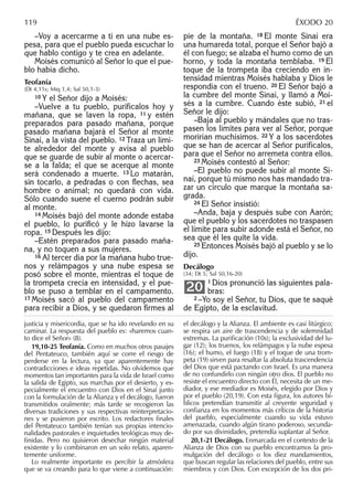 –Voy a acercarme a ti en una nube es-
pesa, para que el pueblo pueda escuchar lo
que hablo contigo y te crea en adelante.
Moisés comunicó al Señor lo que el pue-
blo había dicho.
Teofanía
(Dt 4,11s; Miq 1,4; Sal 50,1-3)
10 Y el Señor dijo a Moisés:
–Vuelve a tu pueblo, purifícalos hoy y
mañana, que se laven la ropa, 11 y estén
preparados para pasado mañana, porque
pasado mañana bajará el Señor al monte
Sinaí, a la vista del pueblo. 12 Traza un lími-
te alrededor del monte y avisa al pueblo
que se guarde de subir al monte o acercar-
se a la falda; el que se acerque al monte
será condenado a muerte. 13 Lo matarán,
sin tocarlo, a pedradas o con ﬂechas, sea
hombre o animal; no quedará con vida.
Sólo cuando suene el cuerno podrán subir
al monte.
14 Moisés bajó del monte adonde estaba
el pueblo, lo puriﬁcó y le hizo lavarse la
ropa. 15 Después les dijo:
–Estén preparados para pasado maña-
na, y no toquen a sus mujeres.
16 Al tercer día por la mañana hubo true-
nos y relámpagos y una nube espesa se
posó sobre el monte, mientras el toque de
la trompeta crecía en intensidad, y el pue-
blo se puso a temblar en el campamento.
17 Moisés sacó al pueblo del campamento
para recibir a Dios, y se quedaron ﬁrmes al
pie de la montaña. 18 El monte Sinaí era
una humareda total, porque el Señor bajó a
él con fuego; se alzaba el humo como de un
horno, y toda la montaña temblaba. 19 El
toque de la trompeta iba creciendo en in-
tensidad mientras Moisés hablaba y Dios le
respondía con el trueno. 20 El Señor bajó a
la cumbre del monte Sinaí, y llamó a Moi-
sés a la cumbre. Cuando éste subió, 21 el
Señor le dijo:
–Baja al pueblo y mándales que no tras-
pasen los límites para ver al Señor, porque
morirían muchísimos. 22 Y a los sacerdotes
que se han de acercar al Señor purifícalos,
para que el Señor no arremeta contra ellos.
23 Moisés contestó al Señor:
–El pueblo no puede subir al monte Si-
naí, porque tú mismo nos has mandado tra-
zar un círculo que marque la montaña sa-
grada.
24 El Señor insistió:
–Anda, baja y después sube con Aarón;
que el pueblo y los sacerdotes no traspasen
el límite para subir adonde está el Señor, no
sea que él les quite la vida.
25 Entonces Moisés bajó al pueblo y se lo
dijo.
Decálogo
(34; Dt 5; Sal 50,16-20)
1 Dios pronunció las siguientes pala-
bras:
2 –Yo soy el Señor, tu Dios, que te saqué
de Egipto, de la esclavitud.
20
justicia y misericordia, que se ha ido revelando en su
caminar. La respuesta del pueblo es: «haremos cuan-
to dice el Señor» (8).
19,10-25 Teofanía. Como en muchos otros pasajes
del Pentateuco, también aquí se corre el riesgo de
perderse en la lectura, ya que aparentemente hay
contradicciones e ideas repetidas. No olvidemos que
momentos tan importantes para la vida de Israel como
la salida de Egipto, sus marchas por el desierto, y es-
pecialmente el encuentro con Dios en el Sinaí junto
con la formulación de la Alianza y el decálogo, fueron
transmitidos oralmente; más tarde se recogieron las
diversas tradiciones y sus respectivas reinterpretacio-
nes y se pusieron por escrito. Los redactores ﬁnales
del Pentateuco también tenían sus propias intencio-
nalidades pastorales e inquietudes teológicas muy de-
ﬁnidas. Pero no quisieron desechar ningún material
existente y lo combinaron en un solo relato, aparen-
temente uniforme.
Lo realmente importante es percibir la atmósfera
que se va creando para lo que viene a continuación:
el decálogo y la Alianza. El ambiente es casi litúrgico;
se respira un aire de trascendencia y de solemnidad
extremas. La puriﬁcación (10s); la exclusividad del lu-
gar (12); los truenos, los relámpagos y la nube espesa
(16); el humo, el fuego (18) y el toque de una trom-
peta (19) sirven para resaltar la absoluta trascendencia
del Dios que está pactando con Israel. Es una manera
de no confundirlo con ningún otro dios. El pueblo no
resiste el encuentro directo con Él, necesita de un me-
diador, y ese mediador es Moisés, elegido por Dios y
por el pueblo (20,19). Con esta ﬁgura, los autores bí-
blicos pretendían transmitir al creyente seguridad y
conﬁanza en los momentos más críticos de la historia
del pueblo, especialmente cuando su vida estuvo
amenazada, cuando algún tirano poderoso, secunda-
do por sus divinidades, pretendía suplantar al Señor.
20,1-21 Decálogo. Enmarcada en el contexto de la
Alianza de Dios con su pueblo encontramos la pro-
mulgación del decálogo o los diez mandamientos,
que buscan regular las relaciones del pueblo, entre sus
miembros y con Dios. Con excepción de los dos pri-
119 ÉXODO 20
 