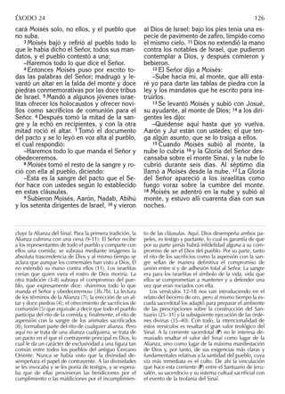 cará Moisés solo, no ellos, y el pueblo que
no suba.
3 Moisés bajó y reﬁrió al pueblo todo lo
que le había dicho el Señor, todos sus man-
datos, y el pueblo contestó a una:
–Haremos todo lo que dice el Señor.
4 Entonces Moisés puso por escrito to-
das las palabras del Señor; madrugó y le-
vantó un altar en la falda del monte y doce
piedras conmemorativas por las doce tribus
de Israel. 5 Mandó a algunos jóvenes israe-
litas ofrecer los holocaustos y ofrecer novi-
llos como sacriﬁcios de comunión para el
Señor. 6 Después tomó la mitad de la san-
gre y la echó en recipientes, y con la otra
mitad roció el altar. 7 Tomó el documento
del pacto y se lo leyó en voz alta al pueblo,
el cual respondió:
–Haremos todo lo que manda el Señor y
obedeceremos.
8 Moisés tomó el resto de la sangre y ro-
ció con ella al pueblo, diciendo:
–Ésta es la sangre del pacto que el Se-
ñor hace con ustedes según lo establecido
en estas cláusulas.
9 Subieron Moisés, Aarón, Nadab, Abihú
y los setenta dirigentes de Israel, 10 y vieron
al Dios de Israel: bajo los pies tenía una es-
pecie de pavimento de zaﬁro, límpido como
el mismo cielo. 11 Dios no extendió la mano
contra los notables de Israel, que pudieron
contemplar a Dios, y después comieron y
bebieron.
12 El Señor dijo a Moisés:
–Sube hacia mí, al monte, que allí esta-
ré yo para darte las tablas de piedra con la
ley y los mandatos que he escrito para ins-
truirlos.
13 Se levantó Moisés y subió con Josué,
su ayudante, al monte de Dios; 14 a los diri-
gentes les dijo:
–Quédense aquí hasta que yo vuelva.
Aarón y Jur están con ustedes; el que ten-
ga algún asunto, que se lo traiga a ellos.
15 Cuando Moisés subió al monte, la
nube lo cubría 16 y la Gloria del Señor des-
cansaba sobre el monte Sinaí, y la nube lo
cubrió durante seis días. Al séptimo día
llamó a Moisés desde la nube. 17 La Gloria
del Señor apareció a los israelitas como
fuego voraz sobre la cumbre del monte.
18 Moisés se adentró en la nube y subió al
monte, y estuvo allí cuarenta días con sus
noches.
cluye la Alianza del Sinaí. Para la primera tradición, la
Alianza culmina con una cena (9-11): El Señor recibe
a los representantes de todo el pueblo y comparte con
ellos una comida; se subraya mediante imágenes la
absoluta trascendencia de Dios y al mismo tiempo se
aclara que aunque los comensales han visto a Dios, Él
no extendió su mano contra ellos (11). Los israelitas
creían que quien viera el rostro de Dios moriría. La
otra tradición (3-8) subraya el compromiso del pue-
blo, que expresamente dice: «haremos todo lo que
manda el Señor y obedeceremos» (3b.7b). La lectura
de los términos de la Alianza (7); la erección de un al-
tar y doce piedras (4); el ofrecimiento de sacriﬁcios de
comunión (5) que equivale a decir que todo el pueblo
participa del rito de la comida y, ﬁnalmente, el rito de
aspersión con la sangre de los animales sacriﬁcados
(8), formaban parte del rito de cualquier alianza. Pero
aquí no se trata de una alianza cualquiera, se trata de
un pacto en el que el contrayente principal es Dios, lo
cual le da un carácter de exclusividad a una ﬁgura tan
común entre todos los pueblos del antiguo Cercano
Oriente. Nunca se había visto que la divinidad de-
sempeñara el papel de contrayente. A las divinidades
se les invocaba y se les ponía de testigos, y se espera-
ba que de ellas provinieran las bendiciones por el
cumplimiento o las maldiciones por el incumplimien-
to de las cláusulas. Aquí, Dios desempeña ambos pa-
peles, es testigo y pactante, lo cual es garantía de que
por su parte jamás habrá inﬁdelidad alguna a su com-
promiso de ser el Dios del pueblo. Por su parte, tanto
el rito de los sacriﬁcios como la aspersión con la san-
gre sellan de manera deﬁnitiva el compromiso de
unión entre sí y de adhesión total al Señor. La sangre
era para los israelitas el símbolo de la vida, vida que
ellos se comprometían a mantener y a defender una
vez que eran rociados con ella.
Los versículos 12-18 nos van introduciendo en el
relato del becerro de oro, pero al mismo tiempo la es-
cuela sacerdotal los adaptó para preparar el ambiente
de las prescripciones sobre la construcción del San-
tuario (25–31) y la subsiguiente ejecución de las órde-
nes divinas (35–40). Con todo, la intencionalidad de
estos versículos es resaltar el gran valor teológico del
Sinaí. A la corriente sacerdotal (P) no le interesa de-
masiado resaltar el valor del Sinaí como lugar de la
Alianza, sino como lugar de la máxima manifestación
de Dios y, por tanto, de sus exigencias más claras y
fundamentales relativas a la santidad del pueblo, cuya
vía más inmediata es el culto. De ahí la vinculación
que hace esta corriente (P) entre el Santuario de Jeru-
salén, su sacerdocio y su sistema cultual sacriﬁcial con
el evento de la teofanía del Sinaí.
ÉXODO 24 126
 