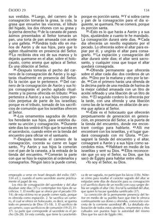 sus vestidos. 22 Luego, del carnero de la
consagración tomarás la grasa, la cola, la
grasa que envuelve las vísceras, el lóbulo
del hígado, los dos riñones con su grasa y
la pierna derecha; 23 de la canasta de panes
ázimos presentados al Señor tomarás un
pan, una torta de pan amasada con aceite
y una galleta. 24 Pondrás todo ello en ma-
nos de Aarón y de sus hijos, para que lo
agiten ritualmente en presencia del Señor.
25 Lo recibirás otra vez de sus manos y lo
dejarás quemarse en el altar, sobre el holo-
causto, como aroma que aplaca al Señor.
Es una oblación al Señor.
26 »Después tomarás el pecho del car-
nero de la consagración de Aarón y lo agi-
tarás ritualmente en presencia del Señor.
Es la ración que te pertenece. 27 Del car-
nero de la consagración de Aarón y sus hi-
jos consagrarás el pecho agitado ritual-
mente y la pierna ofrecida en tributo: 28 les
pertenece a Aarón y a sus hijos como por-
ción perpetua de parte de los israelitas;
porque es el tributo, tomado de los sacrifi-
cios de comunión que los israelitas ofrecen
al Señor.
29 »Los ornamentos sagrados de Aarón
los heredarán sus hijos, para vestirlos du-
rante su unción y consagración. 30 Durante
siete días los vestirá el hijo que le suceda en
el sacerdocio, cuando entre en la tienda del
encuentro para oﬁciar en el santuario.
31 »Después tomarás el carnero de la
consagración, cocerás su carne en lugar
santo, 32 y Aarón y sus hijos la comerán
con el pan de la canasta, a la entrada de la
tienda del encuentro. 33 Comerán la parte
con que se hizo la expiación al ordenarlos y
consagrarlos. Ningún laico la puede comer,
porque es porción santa. 34 Y si sobra carne
y pan de la consagración para el día si-
guiente, se quemará. No se comerá, porque
es porción santa.
35 »Esto es lo que harás a Aarón y a sus
hijos, ajustándote a cuanto te he mandado.
La consagración durará siete días. 36 Cada
día ofrecerás un novillo expiatorio por el
pecado. Lo ofrecerás sobre el altar para ex-
piar por él, y ungirás el altar para consa-
grarlo. 37 La expiación y consagración del
altar durará siete días; el altar será sacro-
santo, y cualquier cosa que toque el altar
quedará consagrada.
38 »Ofrenda permanente que ofrecerás
sobre el altar cada día: dos corderos de un
año. 39 Uno por la mañana y otro por la tar-
de. 40 Con el primero harás una ofrenda de
la décima parte de una medida de harina de
la mejor calidad amasada con un litro de
aceite reﬁnado y una libación de un litro de
vino. 41 El segundo cordero lo ofrecerás por
la tarde, con una ofrenda y una libación
como las de la mañana, en oblación de aro-
ma que aplaca al Señor.
42 »Éste es el holocausto que ofrecerán
perpetuamente de generación en genera-
ción, en presencia del Señor, a la puerta de
la tienda del encuentro, donde me encon-
traré contigo para hablarte. 43 Allí me
encontraré con los israelitas, y el lugar que-
dará consagrado con mi Gloria. 44 Con-
sagraré la tienda del encuentro y el altar,
consagraré a Aarón y a sus hijos como sa-
cerdotes míos. 45 Habitaré en medio de los
israelitas y seré su Dios. 46 Ellos reconoce-
rán que yo soy el Señor, su Dios, que los
sacó de Egipto para habitar entre ellos.
»Yo soy el Señor, su Dios.
empezado a verse en Israel después del exilio (587-
534 a.C.), cuando el sumo sacerdote asume práctica-
mente el papel de rey.
Los ritos de consagración del sacerdote y del altar
duraban siete días (37) y contemplan tres tipos de sa-
criﬁcios: 1. El novillo que se ofrece por el pecado (10-
14); de esta víctima no se puede comer nada, porque
es ofrecida como expiación. 2. Se sacriﬁca un carne-
ro, el cual se ofrece en holocausto, es decir, se quema
todo en presencia de Dios (15-18). 3. El sacriﬁcio de
un carnero, cuyo sacriﬁcio es de comunión (19-25.31-
37). La parte que corresponde al sacerdote es el pe-
cho (26-28). En esta comida, que tiene la característi-
ca de ser sagrada, no participan los laicos (33b). Nóte-
se cómo para resaltar el carácter sagrado del altar se
estipulan siete días de duración para su consagración
y el sacriﬁcio diario de un novillo con cuya sangre de-
bía ser ungido el altar (36). Era tal la santidad del altar,
que quien lo tocase quedaba santiﬁcado (37).
La convicción de la permanente presencia del Se-
ñor en medio de su pueblo hace que éste le ofrezca
continuamente sus dones y ofrendas, convicción con-
creta de la corriente sacerdotal (P). La detallada ela-
boración de todos estos utensilios, ornamentos y ritos
cultuales son puestos bajo la autoridad del mismo
Dios que los sacó de Egipto (46).
ÉXODO 29 134
 
