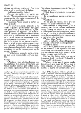 ofrecen sacriﬁcios y proclaman: Éste es tu
dios, Israel, el que te sacó de Egipto.
9 Y el Señor añadió a Moisés:
–Veo que este pueblo es un pueblo tes-
tarudo. 10 Por eso déjame: mi ira se va a en-
cender contra ellos hasta consumirlos. Y de
ti sacaré un gran pueblo.
11 Entonces Moisés aplacó al Señor, su
Dios, diciendo:
–¿Por qué, Señor, se va a encender tu ira
contra tu pueblo, que tú sacaste de Egipto
con gran poder y mano robusta? 12 ¿Ten-
drán que decir los egipcios: Con mala in-
tención los sacó, para hacerlos morir en las
montañas y exterminarlos de la superﬁcie
de la tierra? Desiste del incendio de tu ira,
arrepiéntete de la amenaza contra tu pue-
blo. 13 Acuérdate de tus siervos Abrahán,
Isaac e Israel, a quienes juraste por ti mis-
mo, diciendo: Multiplicaré su descendencia
como las estrellas del cielo, y les daré toda
esta tierra de que he hablado, para que la
posean siempre.
14 Y el Señor se arrepintió de la amena-
za que había pronunciado contra su pue-
blo.
Castigo
15 Moisés se volvió y bajó del monte con
las dos tablas de la alianza en la mano. Las
tablas estaban escritas por ambos lados,
por delante y por detrás; 16 eran hechura de
Dios y la escritura era escritura de Dios gra-
bada en las tablas.
17 Al oír Josué el griterío del pueblo, dijo
a Moisés:
–Se oyen gritos de guerra en el campa-
mento.
18 Contestó él:
–No es grito de victoria, no es grito de
derrota, son otros cantos lo que oigo.
19 Al acercarse al campamento y ver el
ternero y las danzas, Moisés, enfurecido,
tiró las tablas y las rompió al pie del mon-
te. 20 Después agarró el ternero que habían
hecho, lo quemó y lo trituró hasta hacerlo
polvo, luego esparció el polvo en agua, y se
lo hizo beber a los israelitas.
21 Moisés dijo a Aarón:
–¿Qué te ha hecho este pueblo para que
le hicieras cometer tan enorme pecado?
22 Contestó Aarón:
–No te irrites, señor. Sabes que este pue-
blo es perverso. 23 Me dijeron: Fabrícanos
un dios que vaya delante de nosotros, por-
que no sabemos qué le ha pasado a ese
Moisés que nos sacó de Egipto.
24 Yo les dije: Quien tenga oro que se
desprenda de él y me lo dé. Yo lo eché al
fuego y salió este ternero.
25 Moisés, viendo que el pueblo estaba
desenfrenado por culpa de Aarón, que lo
había expuesto al ataque enemigo, 26 se
plantó a la puerta del campamento y gritó:
que logra que Dios se arrepienta de su decisión para
dar paso al perdón y a la acogida amorosa de los in-
fractores (14).
Esta misma dinámica atraviesa toda la historia de Is-
rael, y es a la luz de ella como podemos entender el
mensaje de los profetas. Es, al mismo tiempo, la clave
que nos ayuda a entender el impacto que produjo este
pasaje releído y actualizado en los momentos más di-
fíciles de la historia del pueblo. Pensemos sólo en la
época del destierro (587-534 a.C.) cuando todo se ha-
bía perdido, incluso casi la misma fe en el Señor. Se-
guramente, la relectura de este pasaje llevó a un rena-
cer de la fe y de la esperanza. Fe en que ese Dios
comprometido con el pueblo desde tiempos de la es-
clavitud, que no los borró de la faz de la tierra en otras
circunstancias también difíciles, ahora tampoco los
destruiría ni los abandonaría, siempre y cuando el pue-
blo reconociera sus culpas. Así pues, se puede consta-
tar que Dios asume un compromiso con Israel, no por-
que sea el mejor de todos, sino precisamente porque
es pecador y porque es también el lugar teológico de
la misma «esperanza divina» –Dios también tiene es-
peranza– en el cambio del pueblo gracias a Su justicia.
32,15-29 Castigo. La ira del Señor aplacada por
Moisés se enciende ahora hacia el propio Moisés,
quien al constatar la falta en que ha incurrido su
pueblo lanza las tablas de la Alianza y las rompe al
pie del monte (19); luego destruye también el terne-
ro de oro y lo incinera, haciendo beber al pueblo sus
cenizas mezcladas con agua (20). El castigo es ejecu-
tado por quienes son fieles a Moisés: los levitas, que
al parecer no se contaminaron con el culto dado al
ternero (27s); mediante la ejecución de la pena de
muerte son consagrados y bendecidos (29). Es im-
portante tener en cuenta que se maneja el simbolis-
mo de las imágenes para transmitir una idea. No hay
que tomar al pie de la letra lo que nos narra el pasa-
je porque se echa a perder todo el valor simbólico
que encierra y porque, sobre todo, se distorsiona el
mensaje teológico religioso que tuvo en su momen-
to y que puede tener hoy para nosotros, a saber: la
fidelidad al Dios de la liberación y de la vida exige un
rechazo radical de todo aquello que se opone al plan
divino. Cuando se camina detrás de otros dioses, de-
trás de otros proyectos, se camina directamente a la
perdición.
ÉXODO 32 138
 