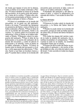 de modo que tapase el arca de la alianza,
como el Señor se lo había ordenado a Moi-
sés. 22 Colocó también la mesa en la tienda
del encuentro, en la parte norte del santua-
rio y fuera de la cortina. 23 Sobre ella colo-
có los panes presentados al Señor, como se
lo había ordenado el Señor a Moisés.
24 Colocó el candelabro en la tienda del
encuentro, en la parte sur del santuario,
frente a la mesa; 25 encendió las lámparas
en presencia del Señor, como el Señor se lo
había ordenado a Moisés. 26 Puso el altar de
oro en la tienda del encuentro, frente a la
cortina, 27 y quemó sobre él el incienso del
sahumerio, como el Señor se lo había orde-
nado a Moisés. 28 Después colocó la ante-
puerta del santuario. 29 Puso el altar de los
holocaustos a la puerta del santuario de la
tienda del encuentro, y sobre él ofreció el
holocausto y la ofrenda, como el Señor se
lo había ordenado a Moisés. 30 Colocó la
fuente entre la tienda del encuentro y el al-
tar, y echó agua para las abluciones. 31 Moi-
sés, Aarón y sus hijos se lavaban manos y
pies 32 cuando iban a entrar en la tienda del
encuentro para acercarse al altar, como el
Señor se lo había ordenado a Moisés.
33 Alrededor del santuario y del altar le-
vantó el atrio, y colocó la antepuerta a la
entrada del mismo. Y así acabó la obra Moi-
sés.
La Gloria del Señor
(1 Re 8,10s; Ez 43,1-5)
34 Entonces la nube cubrió la tienda del
encuentro, y la Gloria del Señor llenó el
santuario.
35 Moisés no pudo entrar en la tienda del
encuentro, porque la nube se había aposta-
do sobre ella y la Gloria del Señor llenaba el
santuario.
36 En todas las etapas del camino cuan-
do la nube se alzaba del santuario, los is-
raelitas levantaban el campamento. 37 Pero
cuando la nube no se alzaba, los israelitas
esperaban hasta que se alzase.
38 Porque de día la nube del Señor se po-
saba sobre el santuario, y de noche el fue-
go brillaba en ella, a la vista de toda la casa
de Israel. Y esto sucedía en todas las etapas
del camino.
exilio; el objetivo es reanimar al pueblo y proyectarlo
hacia el futuro como un pueblo santo o santiﬁcado
gracias a esa permanencia deﬁnitiva del Señor en me-
dio de su pueblo. Y el vehículo, el medio que hace
posible esa permanencia divina, será el culto, realiza-
do por personas especialmente escogidas y consagra-
das desde los orígenes mismos de Israel como pueblo.
Así pensaba la escuela sacerdotal que dio origen a
todo el movimiento de reconstrucción de Israel des-
de un concepto de santidad basado en el culto per-
fecto, prescindiendo de la estructura monárquica, re-
emplazándola por una teocracia que se concretó
históricamente en una hierocracia o gobierno del sa-
cerdocio, cuyo máximo representante era el sumo sa-
cerdote.
40,34-38 La Gloria del Señor II. El toque ﬁnal a to-
das las obras descritas lo da deﬁnitivamente la llegada
de la nube que envuelve la Gloria del Señor y que vie-
ne para llenar el Santuario. Para la corriente sacerdo-
tal (P), este detalle es de capital importancia porque es
necesario que en la conciencia israelita quede muy
claro que esa misma nube y esa misma Gloria de Dios
que un día se posó en el Sinaí (Éx 24,15b-16a) es la
misma que ahora «llena» el Santuario (34). Por tanto,
el Santuario del desierto compendia la experiencia te-
ofánica del Sinaí y la perpetúa. Todo lo que Moisés y
el pueblo hicieron para que esa Gloria del Señor man-
tuviera su presencia en medio de ellos es aprobado
por Dios mismo, y el signo de esa aprobación es que
se posa en la tienda y llena al Santuario. Además, se
convierte en señal de partida o de acampada en el
desierto. Esta presencia es, por tanto, guía y compañía
para el pueblo. Para los israelitas que viven en el exi-
lio, ésta es una «buena noticia», ya que pueden soñar
con una restauración en la cual la presencia de Dios
no les va a faltar más.
149 ÉXODO 40
 