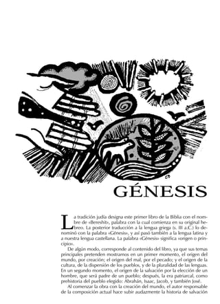 L
a tradición judía designa este primer libro de la Biblia con el nom-
bre de «Bereshit», palabra con la cual comienza en su original he-
breo. La posterior traducción a la lengua griega (s. III a.C.) lo de-
nominó con la palabra «Génesis», y así pasó también a la lengua latina y
a nuestra lengua castellana. La palabra «Génesis» signiﬁca «origen o prin-
cipio».
De algún modo, corresponde al contenido del libro, ya que sus temas
principales pretenden mostrarnos en un primer momento, el origen del
mundo, por creación; el origen del mal, por el pecado; y el origen de la
cultura, de la dispersión de los pueblos, y de la pluralidad de las lenguas.
En un segundo momento, el origen de la salvación por la elección de un
hombre, que será padre de un pueblo; después, la era patriarcal, como
prehistoria del pueblo elegido: Abrahán, Isaac, Jacob, y también José.
Al comenzar la obra con la creación del mundo, el autor responsable
de la composición actual hace subir audazmente la historia de salvación
GÉNESIS
 