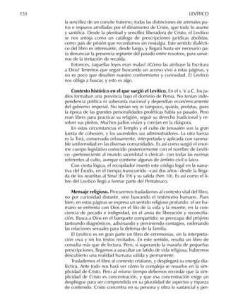 la sencillez de un convite fraterno; todas las distinciones de animales pu-
ros e impuros arrolladas por el dinamismo de Cristo, que todo lo asume
y santiﬁca. Desde la plenitud y sencillez liberadora de Cristo, el Levítico
se nos antoja como un catálogo de prescripciones jurídicas abolidas,
como país de prisión que recordamos sin nostalgia. Este sentido dialécti-
co del libro es interesante, desde luego, y llegará hasta ser necesario pa-
ra denunciar la presencia reptante del pasado entre nosotros, para sanar-
nos de la tentación de recaída.
Entonces, ¿aquellas leyes eran malas? ¿Cómo las atribuye la Escritura
a Dios? Tenemos que seguir buscando un acceso vivo a estas páginas, y
no es poco que desafíen nuestro conformismo y curiosidad. El Levítico
nos obliga a buscar, y esto es algo.
Contexto histórico en el que surgió el Levítico. En el s. V a.C. los ju-
díos formaban una provincia bajo el dominio de Persia. No tenían inde-
pendencia política ni soberanía nacional y dependían económicamente
del gobierno imperial. No tenían rey ni tampoco, quizás, profetas, pues
la época de las grandes personalidades proféticas había ya pasado. Pero
eran libres para practicar su religión, seguir su derecho tradicional y re-
solver sus pleitos. Muchos judíos vivían y crecían en la diáspora.
En estas circunstancias el Templo y el culto de Jerusalén son la gran
fuerza de cohesión, y los sacerdotes sus administradores. La otra fuerza
es la Torá, conservada celosamente, interpretada y aplicada con razona-
ble uniformidad en las diversas comunidades. Es así como surgió el enor-
me cuerpo legislativo conocido posteriormente con el nombre de Levíti-
co –perteneciente al mundo sacerdotal o clerical– con todas las normas
referentes al culto, aunque contiene algunas de ámbito civil o laico.
Con cierta lógica, el recopilador insertó este código legal en la narra-
tiva del Éxodo, en el tiempo transcurrido –casi dos años– desde la llega-
da de los israelitas al Sinaí (Éx 19) y su salida (Nm 10). Es así como el li-
bro del Levítico llegó a formar parte del Pentateuco.
Mensaje religioso. Procuremos trasladarnos al contexto vital del libro,
no por curiosidad distante, sino buscando el testimonio humano. Pues
bien, en estas páginas se expresa un sentido religioso profundo: el ser hu-
mano se enfrenta con Dios en el ﬁlo de la vida y la muerte, en la con-
ciencia de pecado e indignidad, en el ansia de liberación y reconcilia-
ción. Busca a Dios en el banquete compartido; se preocupa del prójimo
tanteando diagnósticos, adivinando y previniendo contagios, ordenando
las relaciones sexuales para la defensa de la familia.
El Levítico es en gran parte un libro de ceremonias, sin la interpreta-
ción viva y sin los textos recitados. En este sentido, resulta un libro de
consulta más que de lectura. Pero, si superando la maraña de pequeñas
prescripciones, llegamos a auscultar un latido de vida religiosa, habremos
descubierto una realidad humana válida y permanente.
Traslademos el libro al contexto cristiano, y desplegará su energía dia-
léctica. Ante todo nos hará ver cómo lo complejo se resuelve en la sim-
plicidad de Cristo. Pero al mismo tiempo debemos recordar que la sim-
plicidad de Cristo es concentración, y que esa concentración exige un
despliegue para ser comprendida en su pluralidad de aspectos y riqueza
de contenido. Cristo concentra en su persona y obra lo sustancial y per-
151 LEVÍTICO
 