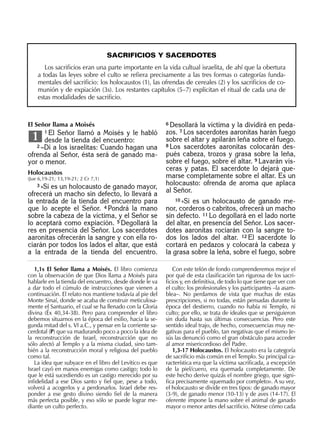 SACRIFICIOS Y SACERDOTES
Los sacriﬁcios eran una parte importante en la vida cultual israelita, de ahí que la obertura
a todas las leyes sobre el culto se reﬁera precisamente a las tres formas o categorías funda-
mentales del sacriﬁcio: los holocaustos (1), las ofrendas de cereales (2) y los sacriﬁcios de co-
munión y de expiación (3s). Los restantes capítulos (5–7) explicitan el ritual de cada una de
estas modalidades de sacriﬁcio.
6 Desollará la víctima y la dividirá en peda-
zos. 7 Los sacerdotes aaronitas harán fuego
sobre el altar y apilarán leña sobre el fuego.
8 Los sacerdotes aaronitas colocarán des-
pués cabeza, trozos y grasa sobre la leña,
sobre el fuego, sobre el altar. 9 Lavarán vís-
ceras y patas. El sacerdote lo dejará que-
marse completamente sobre el altar. Es un
holocausto: ofrenda de aroma que aplaca
al Señor.
10 »Si es un holocausto de ganado me-
nor, corderos o cabritos, ofrecerá un macho
sin defecto. 11 Lo degollará en el lado norte
del altar, en presencia del Señor. Los sacer-
dotes aaronitas rociarán con la sangre to-
dos los lados del altar. 12 El sacerdote lo
cortará en pedazos y colocará la cabeza y
la grasa sobre la leña, sobre el fuego, sobre
1,1s El Señor llama a Moisés. El libro comienza
con la observación de que Dios llama a Moisés para
hablarle en la tienda del encuentro, desde donde le va
a dar todo el cúmulo de instrucciones que vienen a
continuación. El relato nos mantiene todavía al pie del
Monte Sinaí, donde se acaba de construir meticulosa-
mente el Santuario, el cual se ha llenado con la Gloria
divina (Éx 40,34-38). Pero para comprender el libro
debemos situarnos en la época del exilio, hacia la se-
gunda mitad del s. VI a.C., y pensar en la corriente sa-
cerdotal (P) que va madurando poco a poco la idea de
la reconstrucción de Israel, reconstrucción que no
sólo afectó al Templo y a la misma ciudad, sino tam-
bién a la reconstrucción moral y religiosa del pueblo
como tal.
La idea que subyace en el libro del Levítico es que
Israel cayó en manos enemigas como castigo; todo lo
que le está sucediendo es un castigo merecido por su
inﬁdelidad a ese Dios santo y ﬁel que, pese a todo,
volverá a acogerlos y a perdonarlos. Israel debe res-
ponder a ese gesto divino siendo ﬁel de la manera
más perfecta posible, y eso sólo se puede lograr me-
diante un culto perfecto.
Con este telón de fondo comprenderemos mejor el
por qué de esta clasiﬁcación tan rigurosa de los sacri-
ﬁcios y, en deﬁnitiva, de todo lo que tiene que ver con
el culto: los profesionales y los participantes –la asam-
blea–. No perdamos de vista que muchas de estas
prescripciones, si no todas, están pensadas durante la
época del destierro, cuando no había ni Templo, ni
culto; por ello, se trata de ideales que se persiguieron
sin duda hasta sus últimas consecuencias. Pero este
sentido ideal trajo, de hecho, consecuencias muy ne-
gativas para el pueblo, tan negativas que el mismo Je-
sús las denunció como el gran obstáculo para acceder
al amor misericordioso del Padre.
1,3-17 Holocaustos. El holocausto era la categoría
de sacriﬁcio más común en el Templo. Su principal ca-
racterística era que la víctima sacriﬁcada, a excepción
de la piel/cuero, era quemada completamente. De
este hecho derive quizás el nombre griego, que signi-
ﬁca precisamente «quemado por completo». A su vez,
el holocausto se divide en tres tipos: de ganado mayor
(3-9), de ganado menor (10-13) y de aves (14-17). El
oferente impone la mano sobre el animal de ganado
mayor o menor antes del sacriﬁcio. Nótese cómo cada
El Señor llama a Moisés
1 El Señor llamó a Moisés y le habló
desde la tienda del encuentro:
2 –Di a los israelitas: Cuando hagan una
ofrenda al Señor, ésta será de ganado ma-
yor o menor.
Holocaustos
(Jue 6,19-21; 13,19-21; 2 Cr 7,1)
3 »Si es un holocausto de ganado mayor,
ofrecerá un macho sin defecto, lo llevará a
la entrada de la tienda del encuentro para
que lo acepte el Señor. 4 Pondrá la mano
sobre la cabeza de la víctima, y el Señor se
lo aceptará como expiación. 5 Degollará la
res en presencia del Señor. Los sacerdotes
aaronitas ofrecerán la sangre y con ella ro-
ciarán por todos los lados el altar, que está
a la entrada de la tienda del encuentro.
1
 