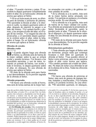 el altar. 13 Lavarán vísceras y patas. El sa-
cerdote lo dejará quemarse completamente
sobre el altar. Es un holocausto: ofrenda de
aroma que aplaca al Señor.
14 »Si es un holocausto de aves, su ofren-
da será de tórtolas o pichones de paloma.
15 El sacerdote la llevará al altar y le retor-
cerá el cuello. La dejará quemarse sobre el
altar, después de exprimir la sangre a un
lado del mismo. 16 Le quitará buche y plu-
mas, y los arrojará al este del altar, en el lu-
gar de las cenizas. 17 Le rasgará las alas sin
arrancarlas, y el sacerdote dejará quemar-
se la víctima sobre el altar, sobre la leña,
sobre el fuego. Es un holocausto: ofrenda
de aroma que aplaca al Señor.
Ofrendas de cereales
Ofrendas crudas
(Nm 15,1-18)
1 –Cuando alguien haga una ofrenda
al Señor, su ofrenda será de harina de
la mejor calidad, sobre la que se echará
aceite y pondrá incienso. 2 La llevará a los
sacerdotes aaronitas, y uno de éstos, to-
mando un puñado de harina, con aceite y
todo el incienso, lo dejará quemarse sobre
el altar, en obsequio. Es una ofrenda de
aroma que aplaca al Señor.
3 El resto de la ofrenda será para Aarón
y sus descendientes. Es la porción sagrada
de la ofrenda al Señor.
Ofrendas preparadas
4 »Si haces una ofrenda cocida al horno,
ésta será de tortas ázimas de la mejor hari-
2
na amasadas con aceite y de galletas ázi-
mas untadas de aceite.
5 »Si tu ofrenda es a la sartén, ésta será
de la mejor harina ázima amasada con
aceite. 6 La partirás en pedazos y le echarás
encima aceite. Es una ofrenda.
7 »Si tu ofrenda es a la parrilla, ésta será
de harina de la mejor calidad con aceite.
8 La ofrenda así preparada la presentarás al
Señor llevándola al sacerdote, quien la
pondrá junto al altar. 9 Tomará de la ofren-
da el obsequio y lo dejará quemarse sobre
el altar. Es una ofrenda de aroma que apla-
ca al Señor.
10 El resto de la ofrenda será para Aarón
y sus descendientes. Es la porción sagrada
de la ofrenda al Señor.
Determinaciones particulares
11 Toda ofrenda que hagan al Señor será
sin fermentar, porque nada que contenga
levadura o miel debe ser quemado en
ofrenda al Señor. 12 Las pueden ofrecer al
Señor como primicias, pero no las pondrán
sobre el altar como aroma que aplaca.
13 En cambio pondrás sal a todas las ofren-
das. No dejes de echar a tus ofrendas la sal
de la alianza de tu Dios. Todas las ofrecerás
sazonadas.
Primicias
14 Si haces una ofrenda de primicias al
Señor, ésta será de granos de espigas tier-
nas, tostados y machacados. 15 Le echarás
aceite y le pondrás incienso. Es una ofren-
da. 16 El sacerdote quemará, en obsequio,
clase de sacriﬁcio debe hacerse en un punto determi-
nado del altar: al norte (11), o al este (16). Los holo-
caustos más comunes y abundantes eran los de gana-
do menor, y todavía más los de aves, dadas las
condiciones socioeconómicas del pueblo; sólo los ri-
cos podían darse el lujo de ofrecer un novillo. En las
tres modalidades se repite la fórmula que determina la
ﬁnalidad del sacriﬁcio: «es un holocausto: ofrenda de
aroma que aplaca al Señor» (9.13.17).
2,1-16 Ofrendas de cereales. Otra modalidad de
sacriﬁcio que no incluye la matanza es la ofrenda de
cereales. Su principal característica es que sólo una
parte de ella es quemada en el altar; el resto es «para
Aarón y sus descendientes» (3) es decir, para los sa-
cerdotes. Podía tratarse de cereal crudo, que consistía
en una cantidad de harina de la mejor calidad mez-
clada con incienso (1-3), o bien podía ser el cereal
preparado y cocido según tres métodos: al horno (4),
a la sartén (5) o a la parrilla (7). En los tres casos se ex-
cluye la levadura, pero se emplea el aceite y la sal
(13); la miel no se admite en las ofrendas. Respecto a
la sal, se dice especíﬁcamente que es «la sal de la
alianza» (13), lo cual tiene un alto valor simbólico
para los israelitas (cfr. Ez 43,24); puede ser una ma-
nera de simbolizar la ﬁdelidad, ya que la sal asegura
la durabilidad y preserva de la corrupción. Se conoce
por otros textos que griegos y árabes comían sal en el
momento de sellar algún pacto. Como cristianos,
nosotros estamos invitados por el mismo Jesús a ser
sal de la tierra (Mt 5,13). Respecto a la miel, no está
clara la razón de su prohibición en las ofrendas; po-
dría tratarse de una forma de evitar cualquier simili-
tud con los cultos paganos, donde sí era frecuente el
uso de la miel. Los versículos 14-16 regulan la ofren-
da de las primicias o primeros granos de la cosecha de
los cereales.
LEVÍTICO 1 154
 