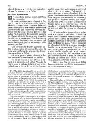 algo de la masa y el aceite con todo el in-
cienso. Es una ofrenda al Señor.
Sacriﬁcios de comunión
1 –Cuando su ofrenda sea un sacriﬁcio
de comunión:
»Si es de ganado mayor, ofrecerá al Se-
ñor un macho o una hembra sin defecto.
2 Pondrá la mano sobre la cabeza de la víc-
tima y la degollará a la entrada de la tienda
del encuentro. Los sacerdotes aaronitas ro-
ciarán con la sangre el altar por todos los
lados. 3 Del sacriﬁcio de comunión ofrecerá
en ofrenda al Señor la grasa que envuelve
las vísceras y su gordura, 4 los dos riñones
con su grasa, la grasa junto a los lomos y el
lóbulo del hígado junto a los riñones: todo
esto lo apartará.
5 Los aaronitas la dejarán quemarse so-
bre el altar, sobre el holocausto, sobre la
leña, sobre el fuego. Es una ofrenda de aro-
ma que aplaca al Señor.
6 »Si es de ganado menor, ofrecerá al Se-
ñor un macho o una hembra sin defecto.
7 »Si es un cordero lo que ofrece, lo lle-
vará a la presencia del Señor. 8 Pondrá la
mano sobre la cabeza de la víctima y la de-
gollará ante la tienda del encuentro. Los sa-
3
cerdotes aaronitas rociarán con la sangre el
altar por todos los lados. 9 Del sacriﬁcio de
comunión ofrecerán en ofrenda al Señor la
grasa, la cola entera cortada desde la raba-
dilla, la grasa que envuelve las vísceras y
sus gorduras: 10 los dos riñones con su gra-
sa, la grasa junto a los lomos y el lóbulo del
hígado junto a los riñones: todo esto lo
apartará. 11 El sacerdote la dejará quemar-
se sobre el altar. Es comida en ofrenda al
Señor.
12 »Si es un cabrito lo que ofrece, lo lle-
vará a la presencia del Señor. 13 Pondrá la
mano sobre la cabeza de la víctima y la de-
gollará ante la tienda del encuentro. Los sa-
cerdotes aaronitas rociarán con la sangre el
altar por todos los lados. 14 De él ofrecerán
en ofrenda al Señor la grasa que envuelve
las vísceras y sus gorduras, 15 los dos riño-
nes con su grasa, la grasa junto a los lomos
y el lóbulo del hígado junto a los riñones:
todo esto lo apartará. 16 El sacerdote lo de-
jará quemarse sobre el altar. Es comida en
ofrenda de aroma que aplaca al Señor.
Toda grasa le pertenece al Señor.
17 Ésta es una ley perpetua para todas
las generaciones y en todos sus poblados:
no comerán grasa ni sangre.
3,1-17 Sacriﬁcios de comunión. Los sacriﬁcios de
comunión diﬁeren de los holocaustos en que las vícti-
mas sacriﬁcadas no son quemadas completamente:
algunas partes se queman en el altar y otra parte es
consumida en un banquete que ofrece el oferente a
su familia e invitados (7,15; 19,6-8). Se mantiene la
distinción entre animales de ganado mayor (1-5) y
animales de ganado menor (6); estos últimos se clasi-
ﬁcan en corderos (7-11) y cabritos (12-16). En todos
los casos se mantiene el mismo esquema ritual: impo-
sición de la mano sobre la víctima antes de sacriﬁcar-
la y aspersión del altar por los cuatro costados con su
sangre –como en los holocaustos–, función que reali-
zaba el sacerdote.
Hay varias interpretaciones respecto a la imposi-
ción de la mano sobre la víctima. Algunos piensan que
se trata de un gesto mediante el cual se «descargaban»
sobre el animal las culpas y los pecados del oferente
para obtener el perdón divino. En realidad, quien de-
bía ser sacriﬁcado por sus faltas era la persona, pero
Dios le permitía ser sustituido por un animal. Esta in-
terpretación no sería válida en los casos en los que se
ofrece un sacriﬁcio en acción de gracias, y no por los
pecados. Además, el único caso en que se explicita
que la imposición de manos sobre la víctima es para
descargar sobre ella los pecados de los oferentes es el
del macho cabrío el día de la expiación. Al haber re-
cibido sobre sí los pecados del pueblo, el animal que-
daba impuro y, por tanto, no era apto para ser sacriﬁ-
cado ante el Señor; el macho cabrío del gran día de la
expiación se llevaba al desierto y era arrojado por un
despeñadero.
Esta modalidad de sacriﬁcio incorpora la ﬁgura del
banquete sagrado, común a otros pueblos y culturas
del Cercano Oriente. El oferente cumplía uno de los
dos objetivos siguientes: 1. Dar gracias a Dios por al-
gún motivo especial –Sal 107 menciona unos cuatro
motivos, pero podían ser más–. 2. Ofrecer un sacriﬁ-
cio votivo, donde se pedía al Señor algún beneﬁcio.
Al parecer, los israelitas tenían muy claro que esas
comidas no las realizaban con Dios, sino en presencia
de Dios. La sacralidad del alimento se debe, en primer
lugar, a que Dios permite al oferente consumir parte de
esa víctima que pertenece toda ella a Dios, porque a Él
pertenece toda vida. A esto hay que sumar el lugar de
sacriﬁcio y de la comida, el Santuario; la sacralidad
misma del altar, refrendada cada vez con la sangre de
las victimas; y el contacto con las personas sagradas, los
sacerdotes consagrados en exclusiva al Señor.
La convicción de que Dios no necesita que le ofrez-
can alimentos se encuentra reﬂejada en Sal 50. A di-
ferencia de Israel, los pueblos vecinos creían que sus
divinidades tenían las mismas necesidades humanas e
idénticas sensaciones de hambre, sed, etc.
155 LEVÍTICO 3
 