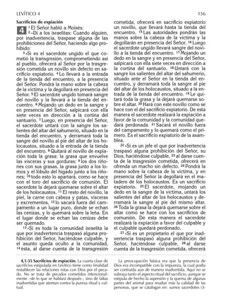 Sacriﬁcios de expiación
1 El Señor habló a Moisés:
2 –Di a los israelitas: Cuando alguien,
por inadvertencia, traspase alguna de las
prohibiciones del Señor, haciendo algo pro-
hibido:
3 »Si es el sacerdote ungido el que co-
metió la transgresión, comprometiendo así
al pueblo, ofrecerá al Señor por la trasgre-
sión cometida un novillo sin defecto en sa-
criﬁcio expiatorio. 4 Lo llevará a la entrada
de la tienda del encuentro, a la presencia
del Señor. Pondrá la mano sobre la cabeza
de la víctima y la degollará en presencia del
Señor. 5 El sacerdote ungido tomará sangre
del novillo y la llevará a la tienda del en-
cuentro. 6 Mojando un dedo en la sangre y
en presencia del Señor, salpicará con ella
siete veces en dirección a la cortina del
santuario. 7 Luego, en presencia del Señor,
el sacerdote untará con la sangre los sa-
lientes del altar del sahumerio, situado en la
tienda del encuentro, y derramará toda la
sangre del novillo al pie del altar de los ho-
locaustos, situado a la entrada de la tienda
del encuentro. 8 Quitará al novillo de expia-
ción toda la grasa: la grasa que envuelve
las vísceras y sus gorduras: 9 los dos riño-
nes con sus grasas, la grasa junto a los lo-
mos y el lóbulo del hígado junto a los riño-
nes; 10 todo esto lo apartará, como se hace
con el toro del sacriﬁcio de comunión. El
sacerdote la dejará quemarse sobre el altar
de los holocaustos. 11 El resto del novillo, la
piel, la carne con cabeza y patas, vísceras
y excrementos, 12 lo sacará fuera del cam-
pamento a un lugar puro, donde se echan
las cenizas, y lo quemará sobre la leña. En
el lugar donde se echan las cenizas debe
ser quemado.
13 »Si es toda la comunidad israelita la
que por inadvertencia traspasó alguna pro-
hibición del Señor, haciéndose culpable, y
el asunto queda oculto a la comunidad,
14 ésta, al darse cuenta de la transgresión
4
cometida, ofrecerá en sacriﬁcio expiatorio
un novillo, que llevará hasta la tienda del
encuentro. 15 Las autoridades pondrán las
manos sobre la cabeza de la víctima y la
degollarán en presencia del Señor. 16 Luego
el sacerdote ungido llevará sangre del novi-
llo a la tienda del encuentro. 17 Mojando un
dedo en la sangre y en presencia del Señor,
salpicará con ella siete veces en dirección a
la cortina del santuario. 18 Untará con la
sangre los salientes del altar del sahumerio,
situado ante el Señor en la tienda del en-
cuentro, y derramará toda la sangre al pie
del altar de los holocaustos, situado a la en-
trada de la tienda del encuentro. 19 Le qui-
tará toda la grasa y la dejará quemarse so-
bre el altar. 20 Hará con este novillo como se
hace con el del sacriﬁcio expiatorio. De esta
manera el sacerdote realizará la expiación a
favor de la comunidad y la comunidad que-
dará perdonada. 21 Sacará el novillo fuera
del campamento y lo quemará como el pri-
mero. Es el sacriﬁcio expiatorio de la asam-
blea.
22 »Si es un jefe el que por inadvertencia
traspasó alguna prohibición del Señor, su
Dios, haciéndose culpable, 23 al darse cuen-
ta de la trasgresión cometida, ofrecerá en
ofrenda un macho sin defecto. 24 Pondrá la
mano sobre la cabeza de la víctima, y en
presencia del Señor la degollará en el ma-
tadero de los holocaustos. Es un sacriﬁcio
expiatorio. 25 El sacerdote, mojando un
dedo en la sangre de la víctima, untará los
salientes del altar de los holocaustos y de-
rramará la sangre al pie del mismo altar.
26 Toda la grasa la dejará quemarse sobre el
altar como se hace con los sacriﬁcios de
comunión. De esta manera el sacerdote
realizará la expiación a favor del culpable y
el culpable quedará perdonado.
27 »Si es un propietario el que por inad-
vertencia traspasó alguna prohibición del
Señor, haciéndose culpable, 28 al darse
cuenta de la trasgresión cometida, ofrecerá
4,1-35 Sacriﬁcios de expiación. La cuarta clase de
sacriﬁcios estipulada en Levítico tiene como ﬁnalidad
restablecer las relaciones rotas con Dios por el peca-
do. No se trata de pecados cometidos intencional-
mente –de lo que se hablará después–, sino de faltas
inadvertidas que atentan contra la pureza ritual y cul-
tual.
La preocupación básica era que la presencia de
Dios era incompatible con la impureza, la cual podía
ser contraída aun de manera inadvertida. Aquí no se
subraya tanto el aspecto ritual del sacriﬁcio, aunque se
estipula de hecho la aspersión y la quema de algunas
partes del animal para resaltar más la calidad de las
personas, que se catalogan en: sumos sacerdotes (3-
LEVÍTICO 4 156
 