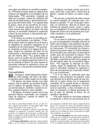una cabra sin defecto en sacriﬁcio expiato-
rio. 29 Pondrá la mano sobre la cabeza de la
víctima y la degollará en el matadero de los
holocaustos. 30 El sacerdote, mojando un
dedo en la sangre, untará los salientes del
altar de los holocaustos y derramará la san-
gre al pie del mismo altar. 31 Le quitará toda
la grasa, como en los sacriﬁcios de comu-
nión, y la dejará quemarse sobre el altar
como aroma que aplaca al Señor. De esta
manera, el sacerdote realizará la expiación
a favor de esa persona, y esa persona que-
dará perdonada.
32 »Si ofrece un cordero en sacriﬁcio ex-
piatorio, será hembra y sin defecto. 33 Pon-
drá la mano sobre la cabeza de la víctima y
la degollará en sacriﬁcio expiatorio en el
matadero de los holocaustos. 34 El sacerdo-
te, mojando un dedo en la sangre de la víc-
tima, untará los salientes del altar de los
holocaustos y derramará toda la sangre al
pie del mismo altar. 35 Le quitará toda la
grasa, como al cordero de los sacriﬁcios de
comunión, y la dejará quemarse sobre el al-
tar en ofrenda al Señor. De esta manera el
sacerdote realizará la expiación a favor de
esa persona, y esa persona quedará perdo-
nada.
Casos particulares
1 –Si alguno, citado bajo pena a decla-
rar como testigo –de vista o de oído–,
no declara, peca y debe cargar con la culpa.
2 »Si alguno, sin darse cuenta, toca algo
impuro, sea el cadáver de una ﬁera impura,
sea el cadáver de ganado impuro, o el de
un animal impuro, también, cuando se en-
tere, quedará impuro y será culpable.
3 »Si alguno, sin darse cuenta, toca a una
persona impura, manchada con cualquier
clase de impureza, cuando se entere, se
vuelve culpable.
5
4 »Si alguno, sin darse cuenta, jura a la li-
gera, para mal o para bien –como hace la
gente–, cuando se entere, se vuelve culpa-
ble.
5 »El que por cualquiera de estas causas
se vuelva culpable, en cualquier caso, con-
fesará su pecado. 6 Y por el pecado come-
tido, en penitencia, ofrecerá al Señor una
hembra de ganado menor, oveja o cabra,
por su trasgresión. El sacerdote realizará la
expiación a favor de esa persona por el pe-
cado cometido y se le perdonará.
Casos de pobres
7 »Si no tiene lo suﬁciente para un cabri-
to, por la transgresión cometida ofrecerá al
Señor dos tórtolas o dos pichones de palo-
ma: uno en sacriﬁcio por el pecado y el otro
en holocausto. 8 El sacerdote los llevará y
ofrecerá en primer lugar la víctima destina-
da al sacriﬁcio por el pecado, le retorcerá el
cuello, pero sin arrancarle la cabeza. 9 Con
la sangre de la víctima salpicará la pared
del altar y exprimirá el resto de la sangre al
pie del mismo altar. Es un sacriﬁcio expia-
torio. 10 El segundo lo ofrecerá en holo-
causto, según lo establecido. De esta ma-
nera el sacerdote realizará la expiación a
favor de esa persona por el pecado cometi-
do y se le perdonará.
11 »Y si no tiene lo suﬁciente para dos
tórtolas o dos pichones de paloma, hará
una ofrenda de la décima parte de una me-
dida de la mejor harina por la trasgresión
cometida. No le pondrá aceite ni incienso,
porque es un sacriﬁcio expiatorio. 12 La lle-
vará al sacerdote, y éste, tomando un pu-
ñado en obsequio, lo dejará quemarse so-
bre el altar, en ofrenda al Señor. Es un
sacriﬁcio expiatorio.
13 De esta manera el sacerdote realizará
la expiación a favor de esa persona por el
12), toda la comunidad israelita (13-21), un jefe (22-
26) y alguien del pueblo, el cual podía optar entre
ofrecer una cabra o una oveja (27-35).
La intención es siempre la misma: la puriﬁcación
mediante la expiación. Conviene resaltar que, de
acuerdo a la categoría de la persona, su falta puede
llegar a contaminar a todo el pueblo y de este modo
poner en peligro a toda la nación, como es el caso del
sumo sacerdote (3).
5,1-6 Casos particulares. Especiﬁca cuáles pueden
llegar a ser los motivos concretos de contaminación
que requieren confesión de la culpa y expiación de la
misma. Se mezclan los casos que podríamos llamar
éticos, en cuanto que hacen referencia a la rectitud en
el obrar (1.4), y los casos de contacto físico con algo
impuro (2s). En todos los casos es necesaria la expia-
ción mediante un sacriﬁcio.
5,7-13 Casos de pobres. Para que nadie quede ex-
cluido por su condición social del sistema sacriﬁcial,
se legisla de acuerdo a unas mínimas exigencias, a
partir de un par de tórtolas o pichones para los pobres
(7-10) o veintidós decilitros de harina de la mejor ca-
157 LEVÍTICO 5
 