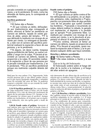 pecado cometido en cualquiera de aquellos
casos, y se le perdonará. El resto, como las
ofrendas de harina pura, le corresponde al
sacerdote.
Sacriﬁcio penitencial
(2 Re 12,17)
14 El Señor dijo a Moisés:
15 –El que cometa un delito, defraudan-
do por inadvertencia algo consagrado al
Señor, ofrecerá al Señor en penitencia un
carnero sin defecto, tasado en veinte gra-
mos de plata –pesos del templo–. 16 Y lo
que defraudó lo restituirá con recargo de un
veinte por ciento. Lo entregará al sacerdo-
te, y éste con el carnero del sacriﬁcio peni-
tencial realizará la expiación a favor de esa
persona, y se le perdonará.
17 Si alguno, sin darse cuenta, traspasa
alguna prohibición del Señor, se vuelve cul-
pable y carga con la culpa. 18 Llevará al sa-
cerdote un carnero sin defecto, tasado en
proporción a la culpa. El sacerdote realiza-
rá la expiación a favor de esa persona por
el pecado cometido por inadvertencia, y se
le perdonará. 19 Es un sacriﬁcio penitencial
porque era realmente culpable delante del
Señor.
Fraude contra el prójimo
20 El Señor dijo a Moisés:
21 –El que cometa un delito contra el Se-
ñor defraudando a su prójimo, en un depó-
sito, préstamo, robo, explotación o 22 apro-
piación con juramento falso de algo perdido
–uno de los pecados que suelen cometer
los hombres–, 23 pecando e incurriendo en
culpa, deberá restituir lo robado, lo ganado
con explotación, el depósito o lo perdido
que se apropió 24 con juramento falso. Lo
restituirá por completo con recargo de un
veinte por ciento, y se lo devolverá al pro-
pietario al ofrecer el sacriﬁcio penitencial.
25 Como víctima, ofrecerá al Señor un
carnero sin defecto, tasado en proporción al
delito. 26 Lo llevará al sacerdote, quien rea-
lizará la expiación ante el Señor, y se le per-
donará cualquier delito que haya cometido.
Derechos y deberes sacerdotales
1 El Señor habló a Moisés:
2 –Da estas órdenes a Aarón y a sus
hijos:
Ésta es la ley del holocausto:
El holocausto arderá sobre el fuego del
altar de la noche a la mañana, y el fuego
del altar arderá sin apagarse.
6
lidad para los muy pobres (11s). Seguramente, hubo
muchas personas que ni esto último podían ofrecer,
por lo que fueron quedando marginados y señalados
como los excluidos del amor de Dios. Ya podemos
empezar a entender cómo se van creando las condi-
ciones para la Encarnación.
5,14-19 Sacriﬁcio penitencial. Dos casos distintos
de culpa inadvertida contra el Señor, uno de fraude
involuntario (15) y otro de infracción involuntaria de
alguno de los preceptos divinos (17). Siempre se de-
bía presentar un carnero para el sacriﬁcio. Aunque
ambos son involuntarios, en el primer caso se requie-
re la restitución, más una quinta parte a modo de
multa.
5,20-26 Fraude contra el prójimo. Semejante al
caso anterior, pero aquí se reﬁere al fraude contra el
prójimo. Para resarcir la culpa era necesario reconocer
la falta ante el sacerdote y presentar un carnero para
el sacriﬁcio; para obtener el perdón completo se exi-
ge compensar el perjuicio causado al prójimo restitu-
yendo lo robado o lo ganado por explotación indebi-
da más un veinte por ciento, una quinta parte más.
Este pasaje nos recuerda a Zaqueo; al ser acogido por
Jesús, y sin necesidad de invocar esta ley, se adelanta
a confesar sus acciones indebidas contra el prójimo y
supera en mucho la restitución debida (cfr. Lc 19). Lo
más interesante de este último tipo de sacriﬁcios es la
relación que se establece entre el daño ocasionado al
prójimo y la ofensa contra Dios. Dejando de lado la
meticulosidad de las normas sacriﬁciales, es importan-
te rescatar esta visión tan clara de la relación directa
que existe entre el mal ocasionado al prójimo y la
ofensa contra Dios y, consecuentemente, la relación
entre la restitución del daño al prójimo y el perdón del
prójimo y de Dios.
6,1–7,38 Derechos y deberes sacerdotales. Estos
dos capítulos cierran la sección sobre el ritual de los
sacriﬁcios estipulados en los capítulos 1–5. El tema
principal es la comida de la carne ofrecida en sacriﬁ-
cio y las condiciones de pureza para consumirla.
Como se ha dicho, estas leyes están siendo redactadas
cuando no hay Templo ni culto, y por eso exceden a
veces lo real. Pero tienen un trasfondo histórico, ya
que en Israel existía cierto régimen sacriﬁcial previo al
exilio. Seguramente no sería tan drástico ni meticulo-
so, pero sí exigente, al punto que los profetas denun-
ciaron repetidas veces la excesiva preocupación por
los holocaustos y sacriﬁcios y la despreocupación por
lo más importante, el amor y la misericordia hacia el
prójimo (cfr. Is 1,11-17; Os 6,6; Am 5,22-25, entre
otros).
La escuela sacerdotal (P) sistematiza y regula algo
que ya funcionaba, pero buscando el máximo de per-
LEVÍTICO 5 158
 