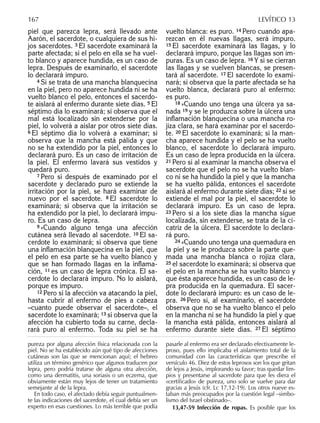 piel que parezca lepra, será llevado ante
Aarón, el sacerdote, o cualquiera de sus hi-
jos sacerdotes. 3 El sacerdote examinará la
parte afectada; si el pelo en ella se ha vuel-
to blanco y aparece hundida, es un caso de
lepra. Después de examinarlo, el sacerdote
lo declarará impuro.
4 Si se trata de una mancha blanquecina
en la piel, pero no aparece hundida ni se ha
vuelto blanco el pelo, entonces el sacerdo-
te aislará al enfermo durante siete días. 5 El
séptimo día lo examinará; si observa que el
mal está localizado sin extenderse por la
piel, lo volverá a aislar por otros siete días.
6 El séptimo día lo volverá a examinar; si
observa que la mancha está pálida y que
no se ha extendido por la piel, entonces lo
declarará puro. Es un caso de irritación de
la piel. El enfermo lavará sus vestidos y
quedará puro.
7 Pero si después de examinado por el
sacerdote y declarado puro se extiende la
irritación por la piel, se hará examinar de
nuevo por el sacerdote. 8 El sacerdote lo
examinará; si observa que la irritación se
ha extendido por la piel, lo declarará impu-
ro. Es un caso de lepra.
9 »Cuando alguno tenga una afección
cutánea será llevado al sacerdote. 10 El sa-
cerdote lo examinará; si observa que tiene
una inﬂamación blanquecina en la piel, que
el pelo en esa parte se ha vuelto blanco y
que se han formado llagas en la inﬂama-
ción, 11 es un caso de lepra crónica. El sa-
cerdote lo declarará impuro. No lo aislará,
porque es impuro.
12 Pero si la afección va atacando la piel,
hasta cubrir al enfermo de pies a cabeza
–cuanto puede observar el sacerdote–, el
sacerdote lo examinará; 13 si observa que la
afección ha cubierto toda su carne, decla-
rará puro al enfermo. Toda su piel se ha
vuelto blanca: es puro. 14 Pero cuando apa-
rezcan en él nuevas llagas, será impuro.
15 El sacerdote examinará las llagas, y lo
declarará impuro, porque las llagas son im-
puras. Es un caso de lepra. 16 Y si se cierran
las llagas y se vuelven blancas, se presen-
tará al sacerdote. 17 El sacerdote lo exami-
nará; si observa que la parte afectada se ha
vuelto blanca, declarará puro al enfermo:
es puro.
18 »Cuando uno tenga una úlcera ya sa-
nada 19 y se le produzca sobre la úlcera una
inﬂamación blanquecina o una mancha ro-
jiza clara, se hará examinar por el sacerdo-
te. 20 El sacerdote lo examinará; si la man-
cha aparece hundida y el pelo se ha vuelto
blanco, el sacerdote lo declarará impuro.
Es un caso de lepra producida en la úlcera.
21 Pero si al examinar la mancha observa el
sacerdote que el pelo no se ha vuelto blan-
co ni se ha hundido la piel y que la mancha
se ha vuelto pálida, entonces el sacerdote
aislará al enfermo durante siete días; 22 si se
extiende el mal por la piel, el sacerdote lo
declarará impuro. Es un caso de lepra.
23 Pero si a los siete días la mancha sigue
localizada, sin extenderse, se trata de la ci-
catriz de la úlcera. El sacerdote lo declara-
rá puro.
24 »Cuando uno tenga una quemadura en
la piel y se le produzca sobre la parte que-
mada una mancha blanca o rojiza clara,
25 el sacerdote lo examinará; si observa que
el pelo en la mancha se ha vuelto blanco y
que ésta aparece hundida, es un caso de le-
pra producida en la quemadura. El sacer-
dote lo declarará impuro: es un caso de le-
pra. 26 Pero si, al examinarlo, el sacerdote
observa que no se ha vuelto blanco el pelo
en la mancha ni se ha hundido la piel y que
la mancha está pálida, entonces aislará al
enfermo durante siete días. 27 El séptimo
pureza por alguna afección física relacionada con la
piel. No se ha establecido aún qué tipo de afecciones
cutáneas son las que se mencionan aquí; el hebreo
utiliza un término genérico que algunos traducen por
lepra, pero podría tratarse de alguna otra afección,
como una dermatitis, una soriasis o un eczema, que
obviamente están muy lejos de tener un tratamiento
semejante al de la lepra.
En todo caso, el afectado debía seguir puntualmen-
te las indicaciones del sacerdote, el cual debía ser un
experto en esas cuestiones. Lo más terrible que podía
pasarle al enfermo era ser declarado efectivamente le-
proso, pues ello implicaba el aislamiento total de la
comunidad con las características que prescribe el
versículo 46. Diez de estos leprosos son los que gritan
de lejos a Jesús, implorando su favor; tras quedar lim-
pios y presentarse al sacerdote para que les diera el
«certiﬁcado» de pureza, uno solo se vuelve para dar
gracias a Jesús (cfr. Lc 17,12-19). Los otros nueve es-
taban más preocupados por la cuestión legal –simbo-
lismo del Israel obstinado–.
13,47-59 Infección de ropas. Es posible que los
167 LEVÍTICO 13
 