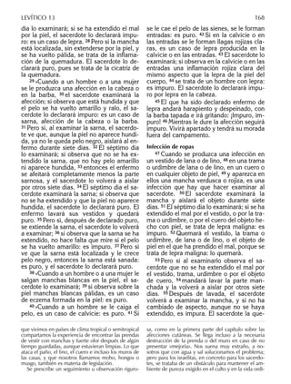 día lo examinará; si se ha extendido el mal
por la piel, el sacerdote lo declarará impu-
ro: es un caso de lepra. 28 Pero si la mancha
está localizada, sin extenderse por la piel, y
se ha vuelto pálida, se trata de la inﬂama-
ción de la quemadura. El sacerdote lo de-
clarará puro, pues se trata de la cicatriz de
la quemadura.
29 »Cuando a un hombre o a una mujer
se le produzca una afección en la cabeza o
en la barba, 30 el sacerdote examinará la
afección; si observa que está hundida y que
el pelo se ha vuelto amarillo y ralo, el sa-
cerdote lo declarará impuro: es un caso de
sarna, afección de la cabeza o la barba.
31 Pero si, al examinar la sarna, el sacerdo-
te ve que, aunque la piel no aparece hundi-
da, ya no le queda pelo negro, aislará al en-
fermo durante siete días. 32 El séptimo día
lo examinará; si observa que no se ha ex-
tendido la sarna, que no hay pelo amarillo
ni aparece hundida, 33 entonces el enfermo
se afeitará completamente menos la parte
sarnosa, y el sacerdote lo volverá a aislar
por otros siete días. 34 El séptimo día el sa-
cerdote examinará la sarna; si observa que
no se ha extendido y que la piel no aparece
hundida, el sacerdote lo declarará puro. El
enfermo lavará sus vestidos y quedará
puro. 35 Pero si, después de declarado puro,
se extiende la sarna, el sacerdote lo volverá
a examinar; 36 si observa que la sarna se ha
extendido, no hace falta que mire si el pelo
se ha vuelto amarillo: es impuro. 37 Pero si
ve que la sarna está localizada y le crece
pelo negro, entonces la sarna está sanada:
es puro, y el sacerdote lo declarará puro.
38 »Cuando a un hombre o a una mujer le
salgan manchas blancas en la piel, el sa-
cerdote lo examinará; 39 si observa sobre la
piel manchas blancas pálidas, es un caso
de eczema formada en la piel: es puro.
40 »Cuando a un hombre se le caiga el
pelo, es un caso de calvicie: es puro. 41 Si
se le cae el pelo de las sienes, se le forman
entradas: es puro. 42 Si en la calvicie o en
las entradas se le forman llagas rojizas cla-
ras, es un caso de lepra producida en la
calvicie o en las entradas. 43 El sacerdote lo
examinará; si observa en la calvicie o en las
entradas una inﬂamación rojiza clara del
mismo aspecto que la lepra de la piel del
cuerpo, 44 se trata de un hombre con lepra:
es impuro. El sacerdote lo declarará impu-
ro por lepra en la cabeza.
45 El que ha sido declarado enfermo de
lepra andará harapiento y despeinado, con
la barba tapada e irá gritando: ¡Impuro, im-
puro! 46 Mientras le dure la afección seguirá
impuro. Vivirá apartado y tendrá su morada
fuera del campamento.
Infección de ropas
47 Cuando se produzca una infección en
un vestido de lana o de lino, 48 en una trama
o urdimbre de lana o de lino, en un cuero o
en cualquier objeto de piel, 49 y aparezca en
ellos una mancha verdusca o rojiza, es una
infección que hay que hacer examinar al
sacerdote. 50 El sacerdote examinará la
mancha y aislará el objeto durante siete
días. 51 El séptimo día lo examinará; si se ha
extendido el mal por el vestido, o por la tra-
ma o urdimbre, o por el cuero del objeto he-
cho con piel, se trata de lepra maligna: es
impuro. 52 Quemará el vestido, la trama o
urdimbre, de lana o de lino, o el objeto de
piel en el que ha prendido el mal, porque se
trata de lepra maligna: lo quemará.
53 Pero si al examinarlo observa el sa-
cerdote que no se ha extendido el mal por
el vestido, trama, urdimbre o por el objeto
de cuero, 54 mandará lavar la parte man-
chada y la volverá a aislar por otros siete
días. 55 Después de lavada, el sacerdote
volverá a examinar la mancha, y si no ha
cambiado de aspecto, aunque no se haya
extendido, es impura. El sacerdote la que-
que vivimos en países de clima tropical o semitropical
compartamos la experiencia de encontrar las prendas
de vestir con manchas y fuerte olor después de algún
tiempo guardadas, aunque estuvieran limpias. Lo que
ataca el paño, el lino, el cuero e incluso los muros de
las casas, y que nosotros llamamos moho, hongos o
musgo, también es materia de legislación.
Se prescribe un seguimiento u observación riguro-
sa, como en la primera parte del capítulo sobre las
afecciones cutáneas. Se llega incluso a la necesaria
destrucción de la prenda o del muro en caso de no
presentar «mejoría». Nos suena muy extraño, a no-
sotros que con agua y sal solucionamos el problema;
pero para los israelitas, en concreto para los sacerdo-
tes, se trataba de un obstáculo para mantener el am-
biente de pureza exigido en el culto y en la vida ordi-
LEVÍTICO 13 168
 