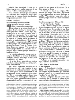 26 »Sean para mí santos, porque yo, el
Señor, soy santo, y los he separado de los
demás pueblos para que sean míos.
27 »El hombre o la mujer que consulten a
los muertos o a otros espíritus serán casti-
gados con la muerte. Serán apedreados.
Caiga su sangre sobre ellos.
Santidad sacerdotal
Los sacerdotes y el sumo sacerdote
1 El Señor habló a Moisés:
–Di a los sacerdotes aaronitas:
»El sacerdote no se contaminará con el
cadáver de un pariente, 2 a no ser de pa-
riente próximo: madre, padre, hijo, hija,
hermano 3 o de su propia hermana soltera,
no dada en matrimonio. No se incluye la
pariente casada. 4 Queda profanado. 5 No
se raparán la cabeza, no se recortarán la
barba ni se harán incisiones. 6 Serán santos
para su Dios y no profanarán el Nombre de
su Dios, porque son los encargados de ofre-
cer la ofrenda del Señor, la comida de su
Dios. Deben ser santos. 7 No tomará por
mujer una prostituta, una violada o una re-
pudiada por su marido, porque está consa-
grado a su Dios.
8 Lo considerarás santo, porque es el en-
cargado de ofrecer la comida de tu Dios.
Será para ti santo, porque yo, el Señor, que
los santiﬁco, soy santo.
9 Si la hija de un sacerdote se profana
prostituyéndose, profana a su propio padre.
Debe ser quemada.
10 »El sumo sacerdote, escogido entre
sus hermanos, sobre cuya cabeza ha sido
derramado el aceite de la unción y que ha
sido consagrado con la investidura de los
ornamentos, no irá despeinado ni harapien-
to. 11 No se acercará a cadáver alguno ni se
contaminará con el de su padre o de su ma-
dre. 12 No saldrá del santuario ni profanará
el santuario de su Dios, porque tiene la con-
21
sagración del aceite de la unción de su
Dios. Yo soy el Señor.
13 Tomará por mujer una virgen. 14 No
tomará por mujer una viuda, repudiada,
violada ni prostituta, sino una virgen de su
pueblo. 15 No profanará a sus hijos entre su
pueblo, porque yo soy el Señor, que lo san-
tiﬁco.
Condiciones corporales del sacerdote
16 El Señor habló a Moisés:
17 –Di a Aarón: Ninguno de tus futuros
descendientes que tenga un defecto corpo-
ral podrá ofrecer la comida de su Dios:
18 sea ciego, rengo, con miembros atroﬁa-
dos o deformes, 19 con una pierna o un bra-
zo fracturados, 20 jorobado, enano, con ca-
taratas en los ojos, con sarna o tiña, con
testículos lesionados. Nadie con alguno de
estos defectos puede ofrecer la comida de
su Dios. 21 Ninguno de los descendientes
del sacerdote Aarón que tenga un defecto
corporal se acercará a ofrecer la ofrenda
del Señor. Tiene un defecto corporal: no
puede acercarse a ofrecer la comida de su
Dios. 22 Podrá comer la comida de su Dios,
de la porción sagrada como de la santa;
23 pero no puede traspasar la cortina ni
acercarse al altar, porque tiene un defecto
corporal. No profanará mi santuario, por-
que yo soy el Señor, que los santiﬁco.
24 Moisés se lo comunicó a Aarón, a sus
hijos y a todos los israelitas.
Pureza ritual en las ofrendas
La porción santa
1 El Señor habló a Moisés:
2 –Di a Aarón y a sus hijos que traten
con respeto la porción santa que los israe-
litas me consagran y no profanen mi santo
Nombre. Yo soy el Señor.
3 Diles: Cualquiera de sus futuros des-
cendientes que se acerque en estado de im-
pureza a la porción santa que los israelitas
22
en los capítulos anteriores apuntaban a la santidad de
todo israelita. Como los sacerdotes son los mediado-
res directos entre el pueblo y Dios, se espera de ellos
una santidad aún mayor, santidad que abarca desde la
pureza ritual absoluta –de ahí la advertencia sobre la
contaminación (1-3)–, hasta su propio aspecto exter-
no (5s). En el caso del sumo sacerdote se restringe la
norma para que reﬂeje todavía más las exigencias de
santidad (10-15). Los versículos 16-24 establecen los
impedimentos físicos que no permiten al sacerdote
desempeñar sus funciones cultuales de ofrecer sacriﬁ-
cios; a lo sumo podía comer la porción santa, pero no
podía ofrecerla.
22,1-33 Pureza ritual en las ofrendas. Los versícu-
los 2-16 estipulan las condiciones de pureza ritual
para la comida de la porción santa. Esta porción era la
parte que por derecho podían comer el sacerdote y su
familia en los sacriﬁcios de comunión; se consideraba
179 LEVÍTICO 22
 