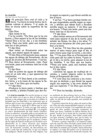 La creación
(Sal 104; Eclo 43; Prov 8,22-31)
1 Al principio Dios creó el cielo y la
tierra. 2 La tierra no tenía forma; las ti-
nieblas cubrían el abismo. Y el soplo de
Dios se movía sobre la superﬁcie de las
aguas.
3 Dijo Dios:
–Que exista la luz.
Y la luz existió. 4 Vio Dios que la luz era
buena; y Dios separó la luz de las tinieblas;
5 llamó Dios a la luz: día, y a las tinieblas:
noche. Pasó una tarde, pasó una mañana:
éste fue el día primero.
6 Y dijo Dios:
–Que exista un ﬁrmamento entre las
aguas, que separe aguas de aguas.
7 E hizo Dios el ﬁrmamento para separar
las aguas de debajo del ﬁrmamento, de las
aguas de encima del ﬁrmamento. Y así fue.
8 Y Dios llamó al ﬁrmamento: cielo. Pasó
una tarde, pasó una mañana: éste fue el día
segundo.
9 Y dijo Dios:
–Que se junten las aguas de debajo del
cielo en un solo sitio, y que aparezcan los
continentes.
Y así fue. 10 Y Dios llamó a los continen-
tes: tierra, y a la masa de las aguas la lla-
mó: mar. Y vio Dios que era bueno.
11 Y dijo Dios:
–Produzca la tierra pasto y hierbas que
den semilla, y árboles frutales que den fru-
1
to según su especie y que lleven semilla so-
bre la tierra.
Y así fue. 12 La tierra produjo hierba ver-
de que engendraba semilla según su espe-
cie, y árboles que daban fruto y llevaban
semilla según su especie. Y vio Dios que
era bueno. 13 Pasó una tarde, pasó una ma-
ñana: éste fue el día tercero.
14 Y dijo Dios:
–Que existan astros en el ﬁrmamento del
cielo para separar el día de la noche, para
señalar las ﬁestas, los días y los años; 15 y
sirvan como lámparas del cielo para alum-
brar a la tierra.
Y así fue. 16 E hizo Dios los dos grandes
astros: el astro mayor para regir el día, el
astro menor para regir la noche, y las estre-
llas. 17 Y los puso Dios en el ﬁrmamento del
cielo para dar luz sobre la tierra; 18 para re-
gir el día y la noche, para separar la luz de
las tinieblas. Y vio Dios que era bueno.
19 Pasó una tarde, pasó una mañana: éste
fue el día cuarto.
20 Y dijo Dios:
–Llénense las aguas de multitud de vi-
vientes, y vuelen pájaros sobre la tierra
frente al ﬁrmamento del cielo.
21 Y creó Dios los cetáceos y los vivien-
tes que se deslizan y que llenan las aguas
según sus especies, y las aves aladas se-
gún sus especies. Y vio Dios que era bue-
no.
22 Y Dios los bendijo, diciendo:
1,1–2,4a La creación. Por mucho tiempo se creyó
que este relato con el que se abre el Génesis fue lo
primero y más antiguo que se escribió en la Biblia. Es
probable que los materiales y las tradiciones que se
utilizan aquí sí sean muy antiguos, pero está probado
que su redacción es quizá de lo último que se escri-
bió en el Pentateuco. El estilo con que está redacta-
do es obra de la escuela sacerdotal (P), y su propósi-
to carece absolutamente de todo interés cientíﬁco.
Como ya sabemos, el pueblo judío se encontraba en-
tonces a un paso de aceptar la religión babilónica. Lo
que exigía y necesitaba no era una lección de prehis-
toria, sino unos principios que le ayudaran a enten-
der los siglos de historia vivida para no hundirse com-
pletamente en la crítica situación que estaban
atravesando. Se respiraba un aire de derrota, de fra-
caso, de horizontes cerrados, de desconﬁanza res-
pecto a todo tipo de institución; lo que era todavía
más peligroso: desde el punto de vista religioso, hay
un ambiente de desconﬁanza hacia su Dios y hasta
una cierta sospecha de que Él y sólo Él era el respon-
sable, no sólo de los males pasados, sino también de
los presentes.
La primera intención de los sabios de Israel es libe-
rar a Dios de toda responsabilidad respecto a la injus-
ticia y al mal en el mundo. Con materiales de cosmo-
gonías de otros pueblos orientales componen un
relato que busca, mediante el artiﬁcio literario de la
poesía, inculcar en la mente de los creyentes la idea
de que, desde el principio, Dios había creado todo
con gran armonía y bondad y que, por lo tanto, no
hay en la mente de Dios ningún propósito negativo.
El himno o poema responde a un esquema septe-
nario de creación. Dios crea todo cuanto existe en seis
días y el séptimo lo consagra al descanso, lo cual tam-
bién debe ser imitado por el pueblo. Varios elementos
se repiten a lo largo del poema con la intención de
que quede bien impreso en la mente del creyente. No
 
