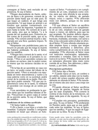 consagran al Señor, será excluido de mi
presencia. Yo soy el Señor.
4 Ningún descendiente de Aarón, enfer-
mo de lepra o de gonorrea, comerá de la
porción santa hasta que no esté puro. El
que toque un cadáver, el que tenga una
eyaculación, 5 el que toque un animal o un
hombre que puedan contaminarlo con
cualquier clase de impureza, 6 quedará im-
puro hasta la tarde. No comerá de la por-
ción santa, sino que se bañará, 7 y a la
puesta del sol quedará puro. Entonces po-
drá comer de la porción santa, que es su
comida. 8 No comerá animal muerto o des-
garrado por una ﬁera: quedaría impuro. Yo
soy el Señor.
9 Respetarán mis prohibiciones para no
incurrir en pecado que les traiga la muerte
por haberse profanado. Yo soy el Señor,
que los santiﬁca.
10 Ningún laico comerá de lo santo: ni el
criado del sacerdote ni el jornalero lo co-
merán. 11 Pero si un sacerdote compra con
su dinero un esclavo, éste lo podrá comer,
lo mismo que los esclavos nacidos en su
casa.
12 Si la hija de un sacerdote se casa con
un laico, no podrá comer del tributo de la
porción santa. 13 Pero si enviuda o es repu-
diada sin tener descendencia y vuelve a la
casa paterna como en su juventud, podrá
comer de la comida de su padre. Pero nin-
gún laico podrá comerla. 14 El que por in-
advertencia coma de lo santo, lo restituirá
al sacerdote con recargo de un veinte por
ciento.
15 Los sacerdotes no profanarán la por-
ción santa que los israelitas tributan al Se-
ñor. 16 Incurrirían en grave culpa al comer
de su porción santa. Yo soy el Señor, que
los santiﬁco.
Condiciones de las víctimas sacriﬁciales
17 El Señor habló a Moisés:
18 –Di a Aarón, a sus hijos y a todos los
israelitas: Cualquier israelita o emigrante
residente en Israel que ofrezca un holo-
causto al Señor, 19 voluntario o en cumpli-
miento de un voto, empleará como vícti-
ma, para que esta ofrenda le sea acepta-
da, un macho sin defecto, de ganado
mayor, ovino o caprino. 20 No ofrecerán
reses con defecto, porque no les serán
aceptadas.
21 El que ofrezca al Señor un sacriﬁcio
de comunión, voluntario o en cumplimien-
to de un voto, empleará reses de ganado
mayor o menor, sin defecto, para que les
sea aceptado. No tendrán defecto alguno.
22 No ofrecerán al Señor reses ciegas, con
fracturas, mutiladas, ulceradas, con sarna o
tiña; ni las colocarán sobre el altar en ofren-
da al Señor. 23 Como ofrenda voluntaria po-
drás emplear toros u ovejas que tengan
miembros atrofiados o deformes; pero
como cumplimiento de un voto no te serán
aceptados. 24 No ofrecerán al Señor reses
con testículos machacados, aplastados,
arrancados o cortados. Esto no lo harán
nunca en su tierra. 25 Ni siquiera de parte de
un extranjero ofrecerán tales reses como
comida de su Dios. Son deformes y defec-
tuosas, y, por tanto, inválidas.
Prescripciones particulares
26 El Señor dijo a Moisés:
27 –Cuando nazca un toro, un cordero o
un cabrito, estarán siete días con la madre.
A partir del octavo pueden ofrecerse váli-
damente en ofrenda al Señor. 28 No inmola-
rán el mismo día una vaca o una oveja con
su cría.
29 Cuando ofrezcan al Señor sacriﬁcios
de acción de gracias, háganlo de forma
que les sean aceptados. 30 Se comerá la
víctima el día mismo de la inmolación, sin
dejar nada para el día siguiente. Yo soy el
Señor.
31 Cumplan mis preceptos, poniéndolos
por obra. Yo soy el Señor. 32 No profanarán
mi Nombre santo, para que yo sea santiﬁ-
cado entre los israelitas. Yo soy el Señor,
que los santiﬁco, 33 que los saqué de Egip-
to para ser su Dios. Yo soy el Señor.
como profanación consumirla en condiciones contra-
rias a las establecidas aquí. Por su parte, los versículos
18-33 son el paralelo a 21,17-23; si en 21,1-24 se es-
tablecían los impedimentos para el sacerdote, ahora
se aplican esos impedimentos también a las víctimas.
Como puede verse, tanto los sacerdotes como las
ofrendas –en este caso los animales del sacriﬁcio– de-
bían mostrar de forma visible una total perfección
para el culto.
23,1-44 Festividades del Señor. Si de entre las per-
LEVÍTICO 22 180
 