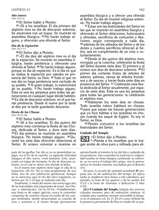 Año nuevo
(Nm 29,1-6)
23 El Señor habló a Moisés:
24 –Di a los israelitas: El día primero del
séptimo mes es día de descanso solemne.
Se anunciará con un toque. Se reunirán en
asamblea litúrgica. 25 No harán trabajo al-
guno, y ofrecerán una ofrenda al Señor.
Día de la Expiación
(Nm 29,7-11)
26 El Señor dijo a Moisés:
27 –El día diez del séptimo mes es el día
de la expiación. Se reunirán en asamblea li-
túrgica, harán penitencia y ofrecerán una
ofrenda al Señor. 28 No harán trabajo alguno,
porque es día de expiación. Es el día en que
se realiza la expiación por ustedes en pre-
sencia del Señor, su Dios. 29 Todo el que en
ese día no haga penitencia será excluido de
su pueblo. 30 A quien trabaje, lo exterminaré
de su pueblo. 31 No harán trabajo alguno.
Ésta es una ley perpetua para todas las ge-
neraciones en cualquier lugar dónde habiten.
32 Es día de descanso solemne, en el que ha-
rán penitencia. Desde el nueve por la tarde
al diez por la tarde guardarán descanso.
Fiesta de las Chozas
(Nm 29,12-38)
33 El Señor habló a Moisés:
34 –Di a los israelitas: El día quince del
séptimo mes comienza la ﬁesta de las Cho-
zas, dedicada al Señor, y dura siete días.
35 El día primero se reunirán en asamblea
litúrgica. No harán trabajo alguno. 36 Du-
rante los siete días ofrecerán oblaciones al
Señor. Al octavo volverán a reunirse en
asamblea litúrgica y a ofrecer una ofrenda
al Señor. Es día de reunión religiosa solem-
ne. No harán trabajo alguno.
37 Éstas son las festividades del Señor en
las que se reunirán en asamblea litúrgica y
ofrecerán al Señor oblaciones, holocaustos
y ofrendas, sacriﬁcios de comunión y liba-
ciones, según corresponda a cada día,
38 además de los sábados del Señor y de los
dones y cuantos sacriﬁcios ofrezcan al Se-
ñor, sea en cumplimiento de un voto o vo-
luntariamente.
39 Desde el día quince del séptimo mes,
recogida ya la cosecha, celebrarán la ﬁesta
del Señor durante siete días. El primero y el
octavo son días de descanso solemne. 40 El
primer día cortarán frutos de árboles de
adorno, palmas, ramas de árboles frondo-
sos y de sauces, y harán ﬁesta siete días en
presencia del Señor. 41 Celebrarán esta ﬁes-
ta dedicada al Señor anualmente, por espa-
cio de siete días. Ésta es una ley perpetua
para todas las generaciones: la celebrarán
el séptimo mes.
42 Habitarán los siete días en chozas.
Todo israelita nativo habitará en chozas;
43 para que sepan las futuras generaciones
que yo hice habitar a los israelitas en cho-
zas cuando los saqué de Egipto. Yo soy el
Señor, su Dios.
44 Moisés comunicó a los israelitas las
festividades del Señor.
Cuidado del Templo
1 El Señor dijo a Moisés:
2 –Manda a los israelitas que te trai-
gan aceite de oliva puro y reﬁnado para ali-
24
pués de las gavillas. Ese día ya no se presentaban es-
pigas, era el ﬁn de la cosecha. La siguiente festividad
inaugura el Año nuevo, «rosh hashaná» (24s), anun-
ciada con toque de trompeta. Es día de descanso so-
lemne, en el cual se ofrece una ofrenda al Señor.
En el mismo mes séptimo tiene lugar el «día de la
Expiación» (26-32). No se trata propiamente de una
ﬁesta, sino de una celebración penitencial. Aunque
no se menciona aquí el rito del chivo expiatorio, sa-
bemos por 16,1-34 que se realizaba este día.
Finalmente, a mitad del mismo mes tenía lugar otra
de las festividades más importantes de Israel, «las Cho-
zas» o tabernáculos (34-36.39-43). Probablemente,
esta ﬁesta es de origen agrícola; evoca la costumbre
campesina de construir chozas en medio de los cam-
pos sembrados, donde almacenaban su cosecha de
uvas y aceitunas y al mismo tiempo permanecían
aprovechando al máximo la luz del día y cuidando de
sus productos. Esta costumbre la trasforma la religiosi-
dad israelita en ﬁesta litúrgica cambiando su referen-
te; ya no evoca el trabajo del campo, sino la perma-
nencia en tiendas mientras marchaban por el desierto
(43).
Así pues, la escuela de santidad sacerdotal (P) pro-
pone una vía de santiﬁcación del tiempo. En época
tardía se añadieron otras ﬁestas a este calendario, por
ejemplo, la ﬁesta de los «purim» o de las suertes (Est
9,32) y la ﬁesta de «Hanuká» o dedicación (1 Mac
4,59).
24,1-9 Cuidado del Templo. Estipula dos servicios
cultuales menores, pero de realización continua: el
cuidado para mantener siempre encendida la lámpa-
ra en el santuario (cfr. Éx 27,20-21) como símbolo de
la presencia permanente de Dios en medio de su pue-
LEVÍTICO 23 182
 