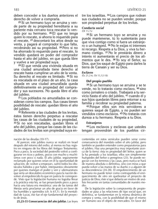 deben conceder a los dueños anteriores el
derecho de volver a comprarla.
25 Si un hermano tuyo se arruina y ven-
de parte de su propiedad hereditaria a su
pariente más cercano toca rescatar lo ven-
dido por su hermano. 26 El que no tenga
quien lo rescate, si ahorra lo requerido para
el rescate, 27 descontará los años desde su
venta, y pagará al comprador lo que falta,
recobrando así su propiedad. 28 Pero si no
ha ahorrado lo requerido para el rescate, lo
vendido quedará en poder del comprador
hasta el año del jubileo, en que queda libre
y vuelve a ser propiedad suya.
29 El que venda una vivienda situada en
una ciudad amurallada tiene derecho al
rescate hasta cumplirse un año de la venta.
Su derecho al rescate es limitado. 30 Si no
es rescatada en el plazo de un año, la casa
situada en una ciudad amurallada queda
deﬁnitivamente en propiedad del compra-
dor y sus sucesores. No queda libre el año
del jubileo.
31 Los poblados no amurallados se con-
sideran como los campos. Sus casas tienen
posibilidad de rescate: quedan libres el año
del jubileo.
32 Referente a las ciudades de los levitas,
éstos tienen derecho perpetuo a rescatar
las casas de las ciudades de su propiedad.
33 Si no son rescatadas, quedan libres el
año del jubileo, porque las casas de las ciu-
dades de los levitas son propiedad suya en-
tre los israelitas. 34 Los campos que rodean
sus ciudades no se pueden vender, porque
son propiedad perpetua de los levitas.
Conducta social
(Dt 15,7s)
35 Si un hermano tuyo se arruina y no
puede mantenerse, tú lo sustentarás para
que viva contigo como si fuera un extranje-
ro o un huésped. 36 No le exijas ni intereses
ni recargo. Respeta a tu Dios, y viva tu her-
mano contigo. 37 No le prestarás dinero a
interés ni aumentarás el precio de los ali-
mentos que le des. 38 Yo soy el Señor, su
Dios, que los saqué de Egipto para darles la
tierra de Canaán y ser su Dios.
Esclavos
(Éx 21,2-6; Dt 15,12-18)
Del propio pueblo
39 Si un hermano tuyo se arruina y se te
vende, no lo tratarás como esclavo, 40 sino
como jornalero o criado. Trabajará a tu ser-
vicio hasta el año del jubileo, 41 cuando él y
sus hijos quedarán libres para retornar a su
familia y recobrar su propiedad paterna.
42 Porque ellos son mis servidores a
quienes saqué de Egipto, y no pueden ser
vendidos como esclavos. 43 No tratarás con
dureza a tu hermano. Respeta a tu Dios.
Extranjeros
44 Los esclavos y esclavas que ustedes
tengan provendrán de los pueblos cir-
nación de las deudas (10-17).
Al parecer, este jubileo nunca se realizó en Israel
después del retorno del exilio; al menos no hay regis-
tro en ninguno de los libros del Antiguo Testamento.
Poco a poco, la sociedad del postexilio volvió a conﬁ-
gurarse en ricos y pobres, pocos con mucho y muchí-
simos con poco o nada. El año jubilar, seguramente
reclamado por quienes veían en él la oportunidad de
salvación, de «volver a empezar», sufrió todos los obs-
táculos habidos y por haber, interpuestos obviamente
por quienes manejan el poder y ven y «demuestran»
que sería un descalabro económico para la nación de-
volver al empobrecido lo que en justicia le correspon-
de. Visto que la legislación humana no lograba llevar
a la práctica esta ley, se fue proyectando poco a poco
hacia una futura era mesiánica: una de las tareas del
Mesías sería proclamar un año de gracia en favor de
los humildes y oprimidos (cfr. Is 61,1). En la mentali-
dad de Lucas, ése fue el eje fundamental del proyec-
to de Jesús.
25,23-55 Consecuencias del año jubilar. Las leyes
contenidas en estos versículos pueden verse como
consecuencia del mandato sobre el año jubilar, pero
también se pueden entender como preparatorias para
el jubileo. Hay una perspectiva muy importante acer-
ca de la tierra: ésta es propiedad del Señor, quien se
la ha prestado a los israelitas; ellos son simplemente
huéspedes del Señor o peregrinos (23). Se puede ne-
gociar con los terrenos y las casas, pero nunca se hará
de manera absoluta o deﬁnitiva, sino con miras a que
pueda volver a las manos de su dueño o a alguien de
su descendencia (24-28). El empobrecimiento de un
hermano no puede tener como contrapartida el enri-
quecimiento de otro sin quebrantar el proyecto de
justicia de Dios; éste sí que debería ser motivo de aná-
lisis frecuente en tantas comunidades de nuestro me-
dio.
De la legislación sobre la compraventa de propie-
dades se pasa a las relaciones de tipo social que, en
deﬁnitiva, se fundamentan en la misma dinámica de
compra y venta, con la posibilidad de que el mismo
ser humano sea el objeto de mercadeo. En favor del
185 LEVÍTICO 25
 